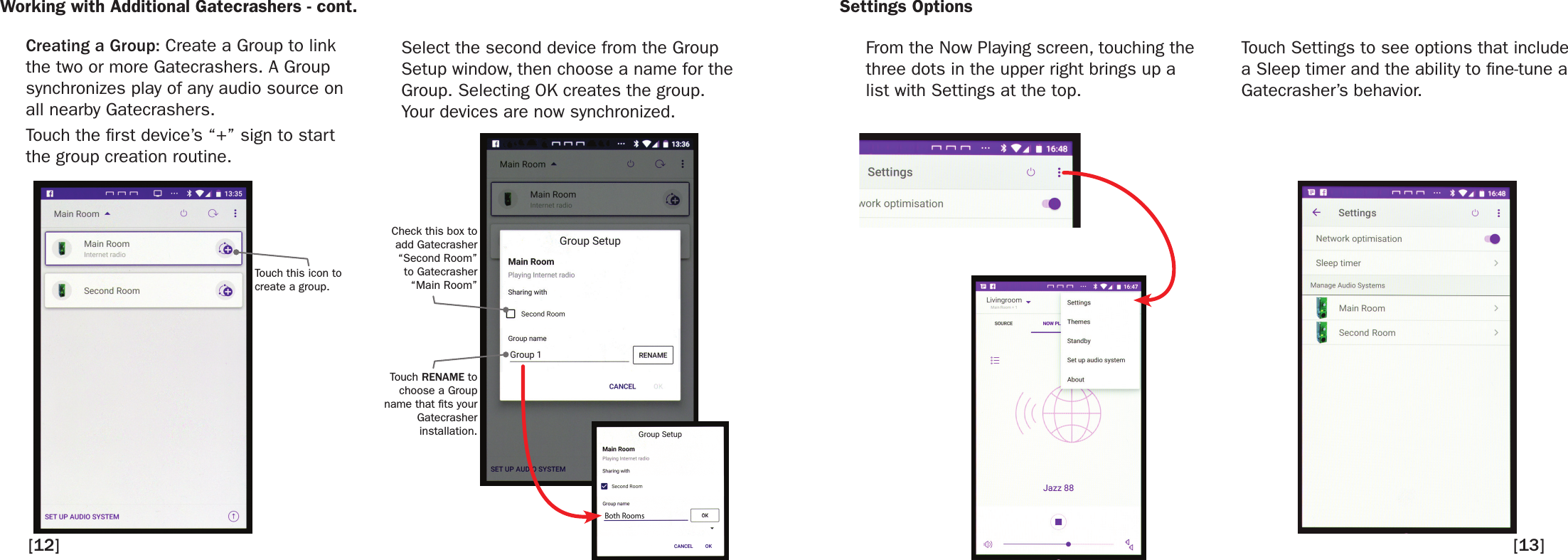 Working with Additional Gatecrashers - cont. Settings OptionsCreating a Group: Create a Group to link the two or more Gatecrashers. A Group synchronizes play of any audio source on all nearby Gatecrashers.Touch the rst device’s “+” sign to start the group creation routine.Select the second device from the Group Setup window, then choose a name for the Group. Selecting OK creates the group. Your devices are now synchronized. From the Now Playing screen, touching the three dots in the upper right brings up a list with Settings at the top.  Touch Settings to see options that include a Sleep timer and the ability to ne-tune a Gatecrasher’s behavior.  Touch this icon to create a group.Check this box to add Gatecrasher “Second Room”to Gatecrasher“Main Room”Touch RENAME to choose a Group name that ts your Gatecrasherinstallation.[12] [13]