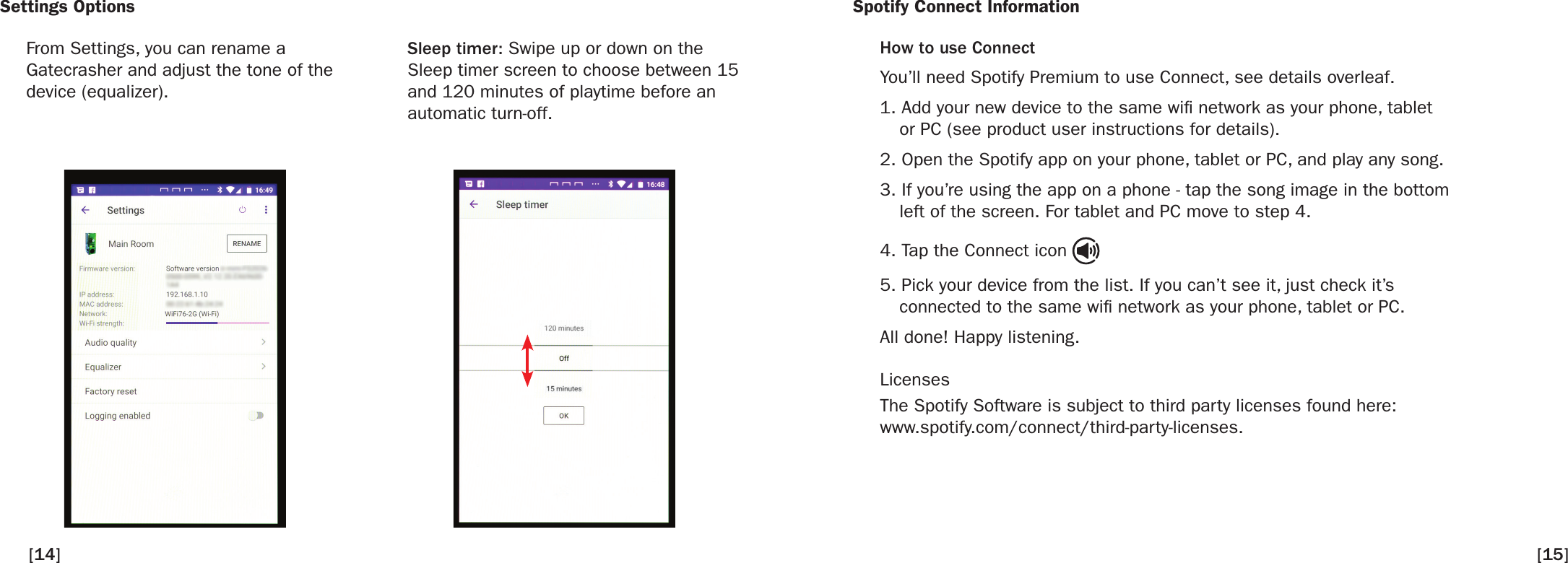 Settings OptionsFrom Settings, you can rename aGatecrasher and adjust the tone of the device (equalizer).Sleep timer: Swipe up or down on the Sleep timer screen to choose between 15 and 120 minutes of playtime before an automatic turn-off.  Spotify Connect InformationHow to use ConnectYou’ll need Spotify Premium to use Connect, see details overleaf.1. Add your new device to the same wi network as your phone, tabletor PC (see product user instructions for details).2. Open the Spotify app on your phone, tablet or PC, and play any song.3. If you’re using the app on a phone - tap the song image in the bottomleft of the screen. For tablet and PC move to step 4.4. Tap the Connect icon5. Pick your device from the list. If you can’t see it, just check it’sconnected to the same wi network as your phone, tablet or PC.All done! Happy listening.LicensesThe Spotify Software is subject to third party licenses found here:www.spotify.com/connect/third-party-licenses.[14] [15]