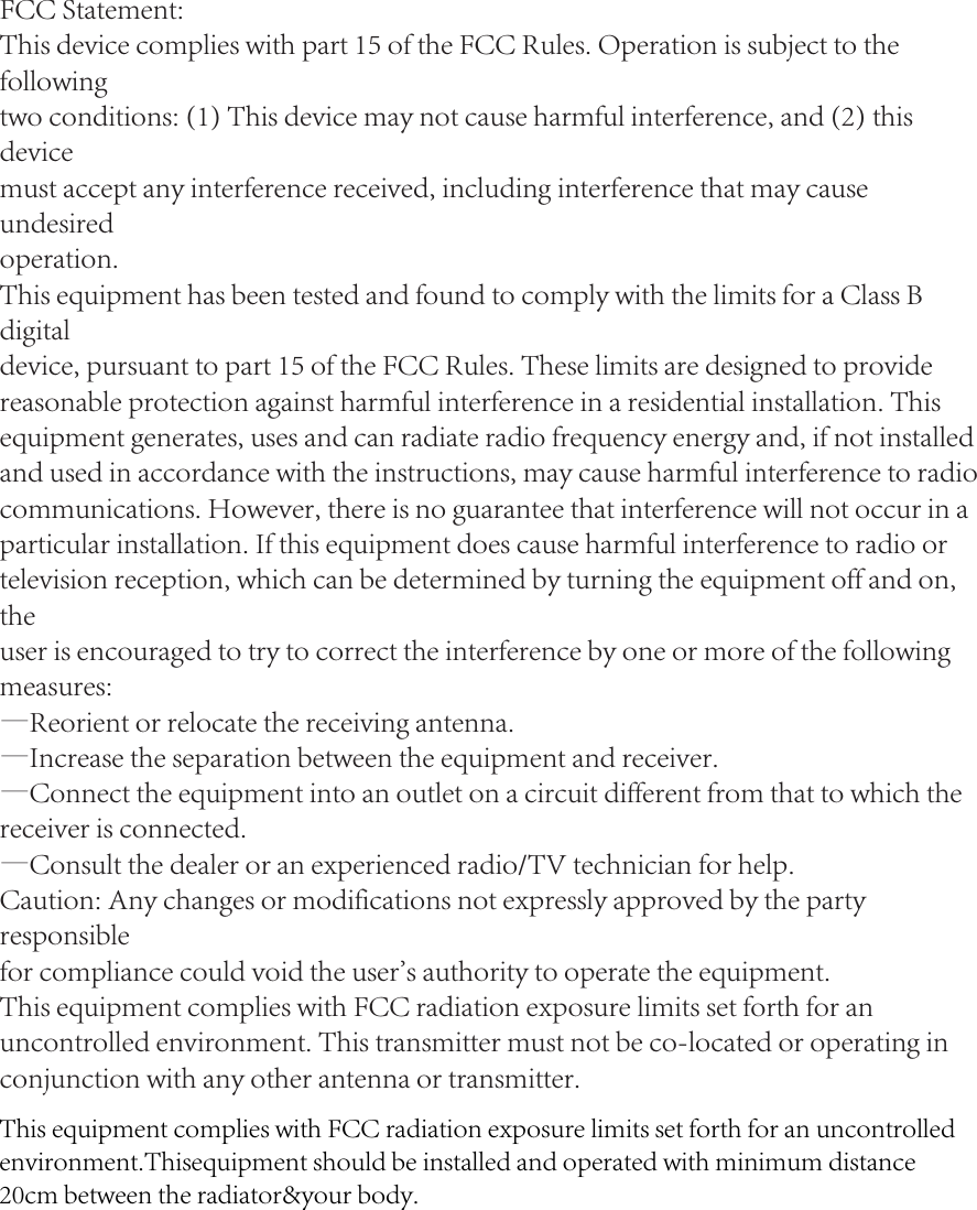 FCC Statement:This device complies with part 15 of the FCC Rules. Operation is subject to the followingtwo conditions: (1) This device may not cause harmful interference, and (2) this devicemust accept any interference received, including interference that may cause undesiredoperation.This equipment has been tested and found to comply with the limits for a Class B digitaldevice, pursuant to part 15 of the FCC Rules. These limits are designed to providereasonable protection against harmful interference in a residential installation. Thisequipment generates, uses and can radiate radio frequency energy and, if not installedand used in accordance with the instructions, may cause harmful interference to radio communications. However, there is no guarantee that interference will not occur in aparticular installation. If this equipment does cause harmful interference to radio ortelevision reception, which can be determined by turning the equipment off and on, theuser is encouraged to try to correct the interference by one or more of the followingmeasures:—Reorient or relocate the receiving antenna.—Increase the separation between the equipment and receiver.—Connect the equipment into an outlet on a circuit different from that to which thereceiver is connected.—Consult the dealer or an experienced radio/TV technician for help.Caution: Any changes or modifications not expressly approved by the party responsiblefor compliance could void the user&apos;s authority to operate the equipment.This equipment complies with FCC radiation exposure limits set forth for an uncontrolled environment. This transmitter must not be co-located or operating in conjunction with any other antenna or transmitter.This equipment complies with FCC radiation exposure limits set forth for an uncontrolled environment.Thisequipment should be installed and operated with minimum distance 20cm between the radiator&amp;your body.