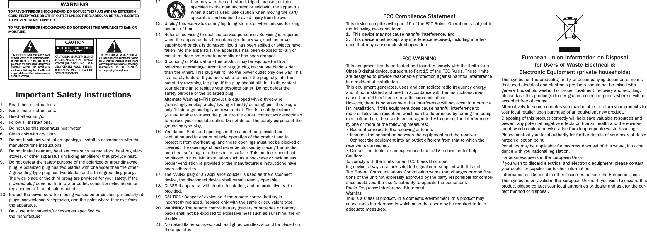 WARNINGTO PREVENT FIRE OR SHOCK HAZARD, DO NOT USE THIS PLUG WITH AN EXTENSIONCORD, RECEPTACLE OR OTHER OUTLET UNLESS THE BLADES CAN BE FULLY INSERTEDTO PREVENT BLADE EXPOSURETO PREVENT FIRE OR SHOCK HAZARD, DO NOT EXPOSE THIS APPLIANCE TO RAIN ORMOISTURE.The lightning flash with arrowheadsymbol, within an equilateral triangle,is intended  to alert  the user  to thepresence of uninsulated “dangerousvoltage” within the  product’senclosure that may be of sufficientmagnitude to constitute a risk of electricshock to persons.The exclamation point within  anequilateral triangle, is intended to alertthe user to the presence of  importantoperating and maintenance (servicing)instructions in the literatureaccompanying the appliance.CAUTION: TO REDUCE THE RISK OFELECTRIC SHOCK, DO NOT REMOVECOVER  (O R  BACK).  N O  USER-SERVICEABLE PARTS INSIDE.REFER SERVICING TO QUALIFIEDSERVICE PERSONNEL.CAUTIONRISK OF ELECTRIC SHOCKDO NOT OPEN12.  Use only with the cart, stand, tripod, bracket, or table specied by the manufacturer, or sold with the apparatus. When a cart is used, use caution when moving the cart/apparatus combination to avoid injury from tip-over.13.  Unplug this apparatus during lightning storms or when unused for long periods of time.14.  Refer all servicing to qualied service personnel. Servicing is required when the apparatus has been damaged in any way, such as power-supply cord or plug is damaged, liquid has been spilled or objects have fallen into the apparatus, the apparatus has been exposed to rain or moisture, does not operate normally, or has been dropped.15.  Grounding or Polarization–This product may be equipped with a polarized alternating-current line plug (a plug having one blade wider than the other). This plug will t into the power outlet only one way. This is a safety feature. If you are unable to insert the plug fully into the outlet, try reversing the plug. If the plug should still fail to t, contact your electrician to replace your obsolete outlet. Do not defeat the safety purpose of the polarized plug.  Alternate Warnings–This product is equipped with a three-wire grounding-type plug, a plug having a third (grounding) pin. This plug will only t into a grounding-type power outlet. This is a safety feature. If you are unable to insert the plug into the outlet, contact your electrician to replace your obsolete outlet. Do not defeat the safety purpose of the grounding-type plug.16.  Ventilation–Slots and openings in the cabinet are provided for ventilation and to ensure reliable operation of the product and to protect it from overheating, and these openings must not be blocked or covered. The openings should never be blocked by placing the product on a bed, sofa, rug, or other similar surface. This product should not be placed in a built-in installation such as a bookcase or rack unless proper ventilation is provided or the manufacturer’s instructions have been adhered to.17.  The MAINS plug or an appliance coupler is used as the disconnect device, the disconnect device shall remain readily operable.18.  CLASS II apparatus with double insulation, and no protective earth provided.19.  CAUTION: Danger of explosion if the remote control battery is incorrectly replaced. Replace only with the same or equivalent type.20.  WARNING: The remote control battery (battery or batteries or battery pack) shall not be exposed to excessive heat such as sunshine, re or the like.21.  No naked ame sources, such as lighted candles, should be placed on the apparatus.Important Safety Instructions1.  Read these instructions.2.  Keep these instructions.3.  Heed all warnings.4.  Follow all instructions.5.  Do not use this apparatus near water.6.  Clean only with dry cloth.7.  Do not block any ventilation openings. Install in accordance with the manufacturer’s instructions.8.  Do not install near any heat sources such as radiators, heat registers, stoves, or other apparatus (including ampliers) that produce heat.9.  Do not defeat the safety purpose of the polarized or grounding-type plug. A polarized plug has two blades with one wider than the other. A grounding type plug has two blades and a third grounding prong. The wide blade or the third prong are provided for your safety. If the provided plug does not t into your outlet, consult an electrician for replacement of the obsolete outlet.10.  Protect the power cord from being walked on or pinched particularly at plugs, convenience receptacles, and the point where they exit from  the apparatus.11.  Only use attachments/accessories specied by  the manufacturer.European Union Information on Disposalfor Users of Waste Electrical &amp; Electronic Equipment (private households)This symbol on the product(s) and / or accompanying documents means that used electrical and electronic products should not be mixed with general household waste.  For proper treatment, recovery and recycling, please take this product(s) to designated collection points where it will be accepted free of charge.Alternatively, in some countries you may be able to return your products to your local retailer upon purchase of an equivalent new product.Disposing of this product correctly will help save valuable resources and prevent any potential negative effects on human health and the environ-ment, which could otherwise arise from inappropriate waste handling.Please contact your local authority for further details of your nearest desig-nated collection point.Penalties may be applicable for incorrect disposal of this waste, in accor-dance with you national legislation.For business users in the European UnionIf you wish to discard electrical and electronic equipment, please contact your dealer or supplier for further information.Information on Disposal in other Countries outside the European UnionThis symbol is only valid in the European Union.  If you wish to discard this product please contact your local authorities or dealer and ask for the cor-rect method of disposal.FCC Compliance StatementThis device complies with part 15 of the FCC Rules. Operation is subject to the following two conditions: 1.  This device may not cause harmful interference, and 2.  This device must accept any interference received, including interfer-ence that may cause undesired operation. FCC WARNING This equipment has been tested and found to comply with the limits for a Class B digital device, pursuant to Part 15 of the FCC Rules. These limits are designed to provide reasonable protection against harmful interference in a residential installation. This equipment generates, uses and can radiate radio frequency energy and, if not installed and used in accordance with the instructions, may cause harmful inerference to radio communications. However, there is no guarantee that interference will not occur in a particu-lar installation. If this equipment does cause harmful interference to radio or television reception, which can be determined by turning the equip-ment off and on, the user is encouraged to try to correct the interference by one or more of the following measures: • Reorient or relocate the receiving antenna. • Increase the separation between the equipment and the receiver. • Connect the equipment into an outlet different from that to which the receiver is connected. • Consult the dealer or an experienced radio/TV technician for help. Caution: To comply with the limits for an FCC Class B computing device, always use any shielded signal cord supplied with this unit. The Federal Communications Commission warns that changes or modica-tions of the unit not expressly approved by the party responsible for compli-ance could void the user’s authority to operate the equipment. Radio Frequency Interference Statement Warning: This is a Class B product. In a domestic environment, this product may cause radio interference in which case the user may be required to take adequate measures.