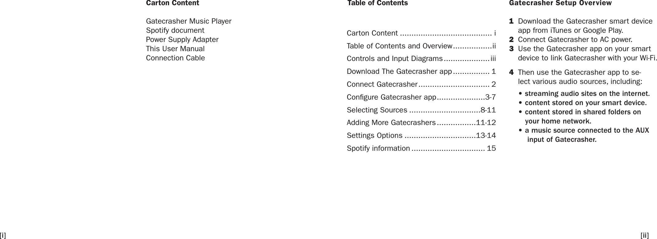 Carton ContentGatecrasher Music PlayerSpotify documentPower Supply AdapterThis User ManualConnection CableGatecrasher Setup Overview1  Download the Gatecrasher smart device app from iTunes or Google Play.2  Connect Gatecrasher to AC power.3  Use the Gatecrasher app on your smart device to link Gatecrasher with your Wi-Fi.4  Then use the Gatecrasher app to se-lect various audio sources, including: • streaming audio sites on the internet. • content stored on your smart device. • content stored in shared folders on    your home network. • a music source connected to the AUX     input of Gatecrasher.   Table of Contents[ii][i]Carton Content ........................................ iTable of Contents and Overview .................iiControls and Input Diagrams .................... iiiDownload The Gatecrasher app ................ 1Connect Gatecrasher ............................... 2Congure Gatecrasher app .....................3-7Selecting Sources ...............................8-11Adding More Gatecrashers .................11-12Settings Options ...............................13-14Spotify information ................................ 15