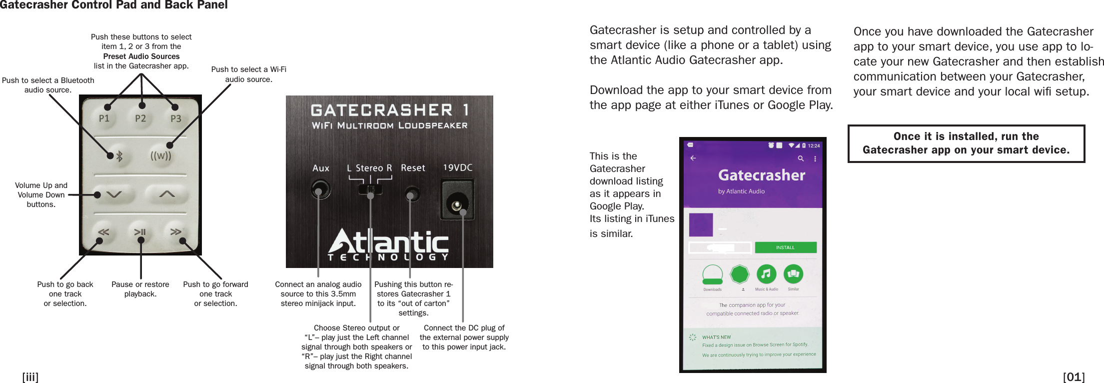 Gatecrasher Control Pad and Back PanelPush these buttons to selectitem 1, 2 or 3 from thePreset Audio Sourceslist in the Gatecrasher app.Push to select a Bluetoothaudio source.Push to go backone trackor selection.Volume Up andVolume Downbuttons.Push to go forwardone trackor selection.Pause or restoreplayback.Connect an analog audio source to this 3.5mm stereo minijack input.Pushing this button re-stores Gatecrasher 1 to its “out of carton” settings.Choose Stereo output or“L”– play just the Left channel signal through both speakers or“R”– play just the Right channel signal through both speakers.Connect the DC plug of the external power supply to this power input jack.Push to select a Wi-Fiaudio source.Gatecrasher is setup and controlled by a smart device (like a phone or a tablet) using the Atlantic Audio Gatecrasher app.Download the app to your smart device from the app page at either iTunes or Google Play.Once you have downloaded the Gatecrasher app to your smart device, you use app to lo-cate your new Gatecrasher and then establish communication between your Gatecrasher, your smart device and your local wi setup.[iii] [01]This is theGatecrasherdownload listingas it appears inGoogle Play. Its listing in iTunesis similar.Once it is installed, run theGatecrasher app on your smart device.