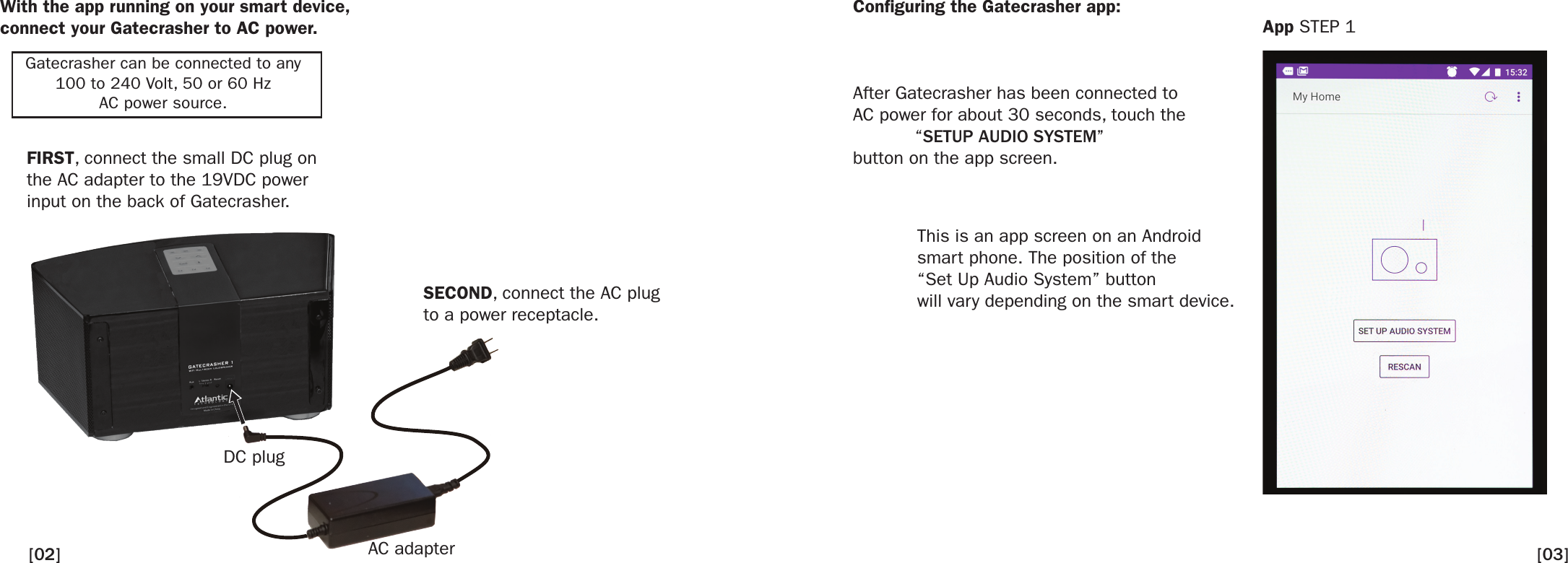 After Gatecrasher has been connected toAC power for about 30 seconds, touch the “SETUP AUDIO SYSTEM”button on the app screen.With the app running on your smart device, connect your Gatecrasher to AC power.Conguring the Gatecrasher app:FIRST, connect the small DC plug on the AC adapter to the 19VDC power input on the back of Gatecrasher.SECOND, connect the AC plug to a power receptacle.DC plugAC adapterThis is an app screen on an Android smart phone. The position of the“Set Up Audio System” buttonwill vary depending on the smart device.App STEP 1Gatecrasher can be connected to any100 to 240 Volt, 50 or 60 HzAC power source.[03][02]