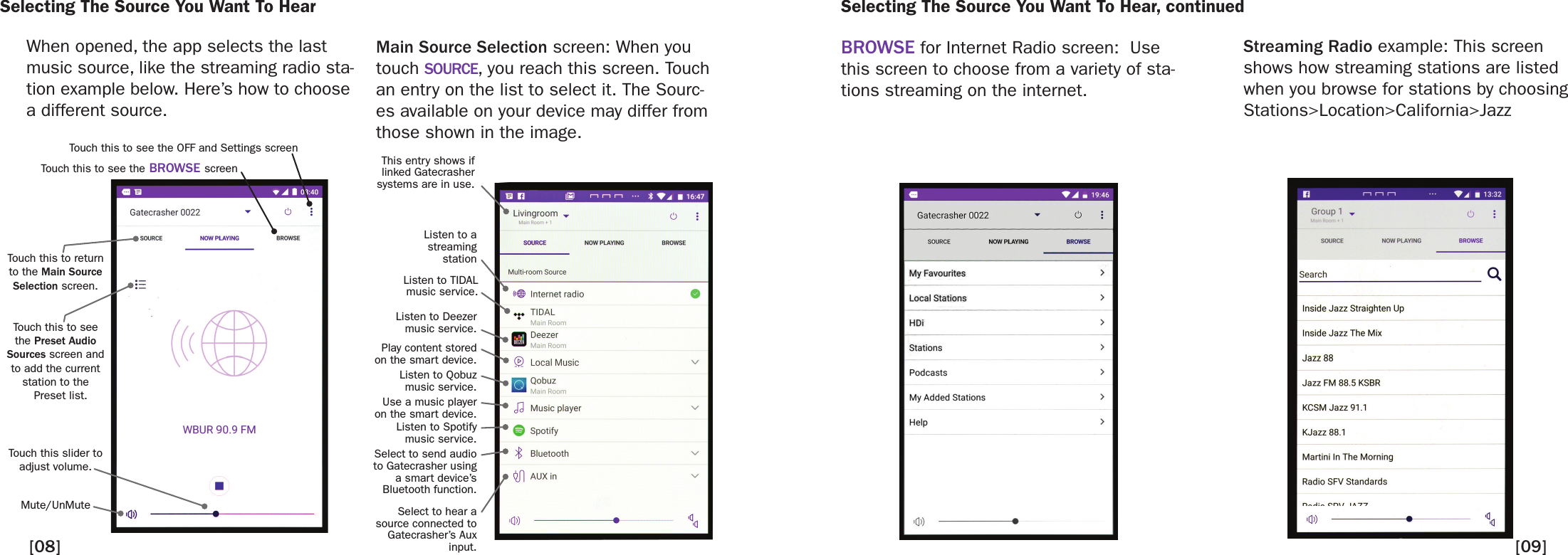 Selecting The Source You Want To HearWhen opened, the app selects the last music source, like the streaming radio sta-tion example below. Here’s how to choose a different source.Main Source Selection screen: When you touch SOURCE, you reach this screen. Touch an entry on the list to select it. The Sourc-es available on your device may differ from those shown in the image.BROWSE for Internet Radio screen:  Use this screen to choose from a variety of sta-tions streaming on the internet.   Touch this to see the Preset Audio Sources screen and to add the current station to the   Preset list. Touch this slider to adjust volume.  Mute/UnMute Touch this to return to the Main Source Selection screen.Touch this to see the OFF and Settings screenTouch this to see the BROWSE screen[09][08]This entry shows if linked Gatecrasher systems are in use.Listen to a streaming stationListen to TIDAL music service.Listen to Deezer music service.Listen to Qobuz music service.Listen to Spotify music service.Play content stored on the smart device. Use a music player on the smart device. Select to send audio to Gatecrasher usinga smart device’sBluetooth function. Select to hear a source connected to Gatecrasher’s Aux input. Selecting The Source You Want To Hear, continuedStreaming Radio example: This screen shows how streaming stations are listed when you browse for stations by choosing Stations&gt;Location&gt;California&gt;Jazz