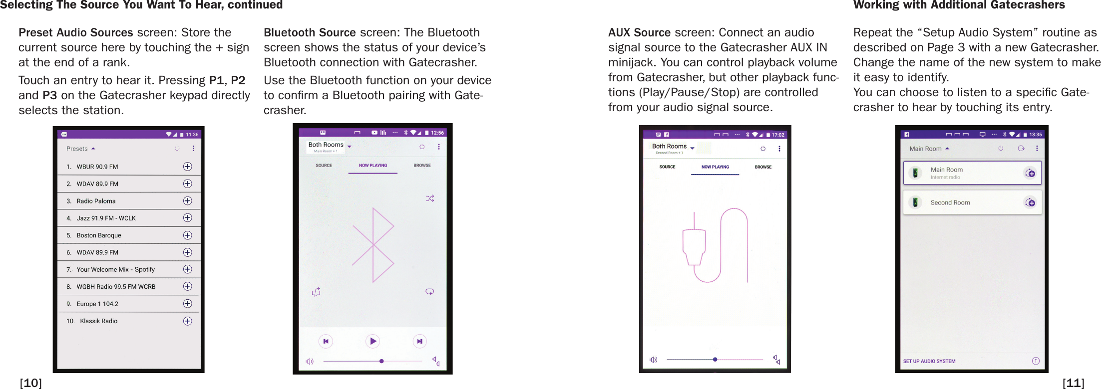 Selecting The Source You Want To Hear, continued Working with Additional Gatecrashers[10]Bluetooth Source screen: The Bluetooth screen shows the status of your device’s Bluetooth connection with Gatecrasher.Use the Bluetooth function on your device to conrm a Bluetooth pairing with Gate-crasher.Repeat the “Setup Audio System” routine as described on Page 3 with a new Gatecrasher. Change the name of the new system to make it easy to identify.You can choose to listen to a specic Gate-crasher to hear by touching its entry.AUX Source screen: Connect an audio signal source to the Gatecrasher AUX IN minijack. You can control playback volume from Gatecrasher, but other playback func-tions (Play/Pause/Stop) are controlled from your audio signal source. Preset Audio Sources screen: Store the current source here by touching the + sign at the end of a rank. Touch an entry to hear it. Pressing P1, P2 and P3 on the Gatecrasher keypad directly selects the station. [11]