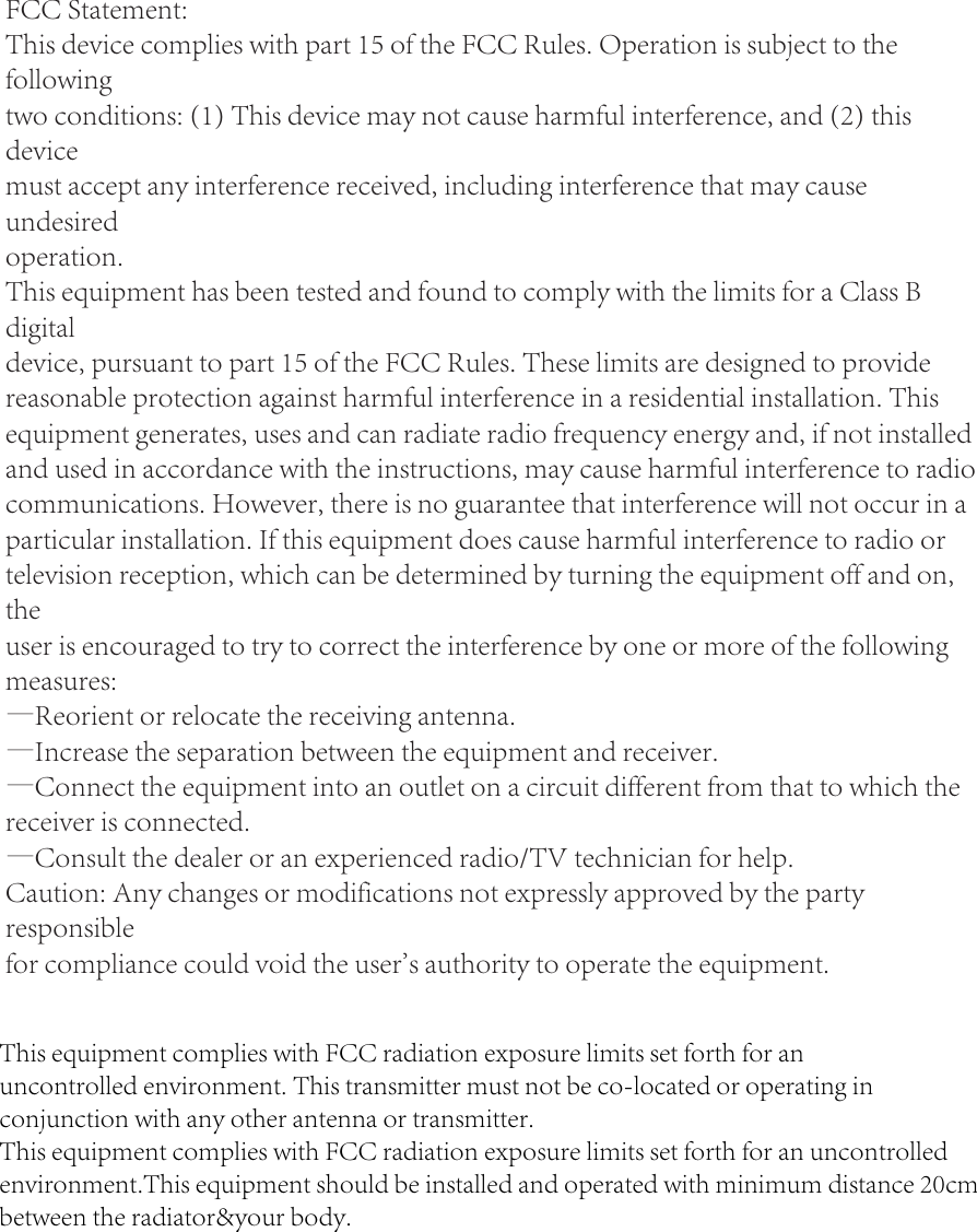 FCC Statement:This device complies with part 15 of the FCC Rules. Operation is subject to the followingtwo conditions: (1) This device may not cause harmful interference, and (2) this devicemust accept any interference received, including interference that may cause undesiredoperation.This equipment has been tested and found to comply with the limits for a Class B digitaldevice, pursuant to part 15 of the FCC Rules. These limits are designed to provide reasonable protection against harmful interference in a residential installation. This equipment generates, uses and can radiate radio frequency energy and, if not installed and used in accordance with the instructions, may cause harmful interference to radio communications. However, there is no guarantee that interference will not occur in a particular installation. If this equipment does cause harmful interference to radio or television reception, which can be determined by turning the equipment off and on, theuser is encouraged to try to correct the interference by one or more of the following measures:—Reorient or relocate the receiving antenna.—Increase the separation between the equipment and receiver.—Connect the equipment into an outlet on a circuit different from that to which the receiver is connected.—Consult the dealer or an experienced radio/TV technician for help.Caution: Any changes or modifications not expressly approved by the party responsiblefor compliance could void the user&apos;s authority to operate the equipment.This equipment complies with FCC radiation exposure limits set forth for anuncontrolled environment. This transmitter must not be co-located or operating inconjunction with any other antenna or transmitter.This equipment complies with FCC radiation exposure limits set forth for an uncontrolledenvironment.This equipment should be installed and operated with minimum distance 20cmbetween the radiator&amp;your body.