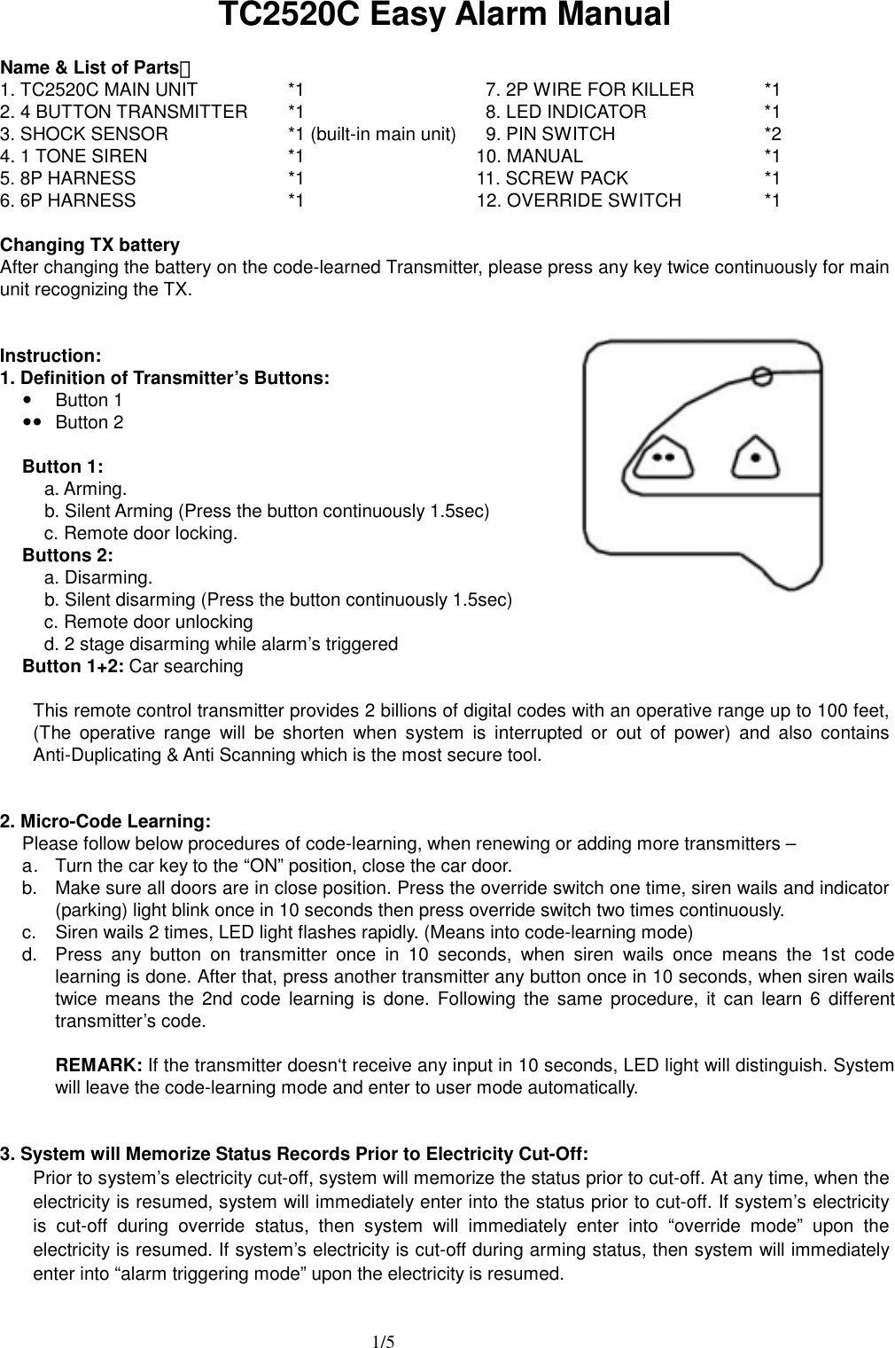  1/5 TC2520C Easy Alarm Manual  Name &amp; List of Parts： 1. TC2520C MAIN UNIT  *1         7. 2P WIRE FOR KILLER  *1 2. 4 BUTTON TRANSMITTER  *1    8. LED INDICATOR  *1 3. SHOCK SENSOR    *1 (built-in main unit)  9. PIN SWITCH  *2 4. 1 TONE SIREN      *1  10. MANUAL  *1 5. 8P HARNESS  *1  11. SCREW PACK    *1 6. 6P HARNESS  *1  12. OVERRIDE SWITCH    *1  Changing TX battery After changing the battery on the code-learned Transmitter, please press any key twice continuously for main unit recognizing the TX.      Instruction: 1. Definition of Transmitter&rsquo;s Buttons: y Button 1 yy Button 2  Button 1:  a. Arming.   b. Silent Arming (Press the button continuously 1.5sec) c. Remote door locking. Buttons 2: a. Disarming.   b. Silent disarming (Press the button continuously 1.5sec) c. Remote door unlocking d. 2 stage disarming while alarm&rsquo;s triggered Button 1+2: Car searching  This remote control transmitter provides 2 billions of digital codes with an operative range up to 100 feet, (The operative range will be shorten when system is interrupted or out of power) and also contains Anti-Duplicating &amp; Anti Scanning which is the most secure tool.   2. Micro-Code Learning: Please follow below procedures of code-learning, when renewing or adding more transmitters &ndash; a .  Turn the car key to the &ldquo;ON&rdquo; position, close the car door.   b.  Make sure all doors are in close position. Press the override switch one time, siren wails and indicator (parking) light blink once in 10 seconds then press override switch two times continuously. c.  Siren wails 2 times, LED light flashes rapidly. (Means into code-learning mode) d.  Press any button on transmitter once in 10 seconds, when siren wails once means the 1st code learning is done. After that, press another transmitter any button once in 10 seconds, when siren wails twice means the 2nd code learning is done. Following the same procedure, it can learn 6 different transmitter&rsquo;s code.  REMARK: If the transmitter doesn&lsquo;t receive any input in 10 seconds, LED light will distinguish. System will leave the code-learning mode and enter to user mode automatically.     3. System will Memorize Status Records Prior to Electricity Cut-Off: Prior to system&rsquo;s electricity cut-off, system will memorize the status prior to cut-off. At any time, when the electricity is resumed, system will immediately enter into the status prior to cut-off. If system&rsquo;s electricity is cut-off during override status, then system will immediately enter into &ldquo;override mode&rdquo; upon the electricity is resumed. If system&rsquo;s electricity is cut-off during arming status, then system will immediately enter into &ldquo;alarm triggering mode&rdquo; upon the electricity is resumed.   