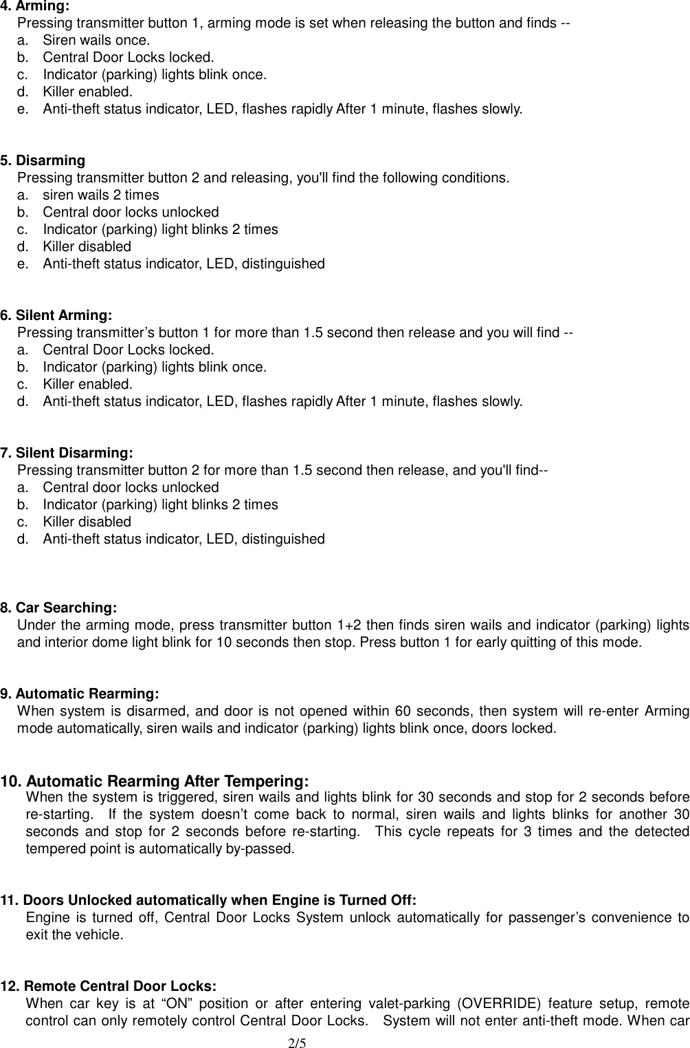  2/5 4. Arming: Pressing transmitter button 1, arming mode is set when releasing the button and finds -- a.  Siren wails once. b.  Central Door Locks locked. c.  Indicator (parking) lights blink once. d. Killer enabled. e.  Anti-theft status indicator, LED, flashes rapidly After 1 minute, flashes slowly.   5. Disarming Pressing transmitter button 2 and releasing, you'll find the following conditions. a.  siren wails 2 times b.  Central door locks unlocked c.  Indicator (parking) light blinks 2 times d. Killer disabled e.  Anti-theft status indicator, LED, distinguished   6. Silent Arming: Pressing transmitter&rsquo;s button 1 for more than 1.5 second then release and you will find -- a.  Central Door Locks locked. b.  Indicator (parking) lights blink once. c. Killer enabled. d.  Anti-theft status indicator, LED, flashes rapidly After 1 minute, flashes slowly.   7. Silent Disarming: Pressing transmitter button 2 for more than 1.5 second then release, and you'll find-- a.  Central door locks unlocked b.  Indicator (parking) light blinks 2 times c. Killer disabled d.  Anti-theft status indicator, LED, distinguished   8. Car Searching: Under the arming mode, press transmitter button 1+2 then finds siren wails and indicator (parking) lights and interior dome light blink for 10 seconds then stop. Press button 1 for early quitting of this mode.   9. Automatic Rearming: When system is disarmed, and door is not opened within 60 seconds, then system will re-enter Arming mode automatically, siren wails and indicator (parking) lights blink once, doors locked.   10. Automatic Rearming After Tempering: When the system is triggered, siren wails and lights blink for 30 seconds and stop for 2 seconds before re-starting.  If the system doesn&rsquo;t come back to normal, siren wails and lights blinks for another 30 seconds and stop for 2 seconds before re-starting.  This cycle repeats for 3 times and the detected tempered point is automatically by-passed.   11. Doors Unlocked automatically when Engine is Turned Off: Engine is turned off, Central Door Locks System unlock automatically for passenger&rsquo;s convenience to exit the vehicle.   12. Remote Central Door Locks: When car key is at &ldquo;ON&rdquo; position or after entering valet-parking (OVERRIDE) feature setup, remote control can only remotely control Central Door Locks.    System will not enter anti-theft mode. When car 