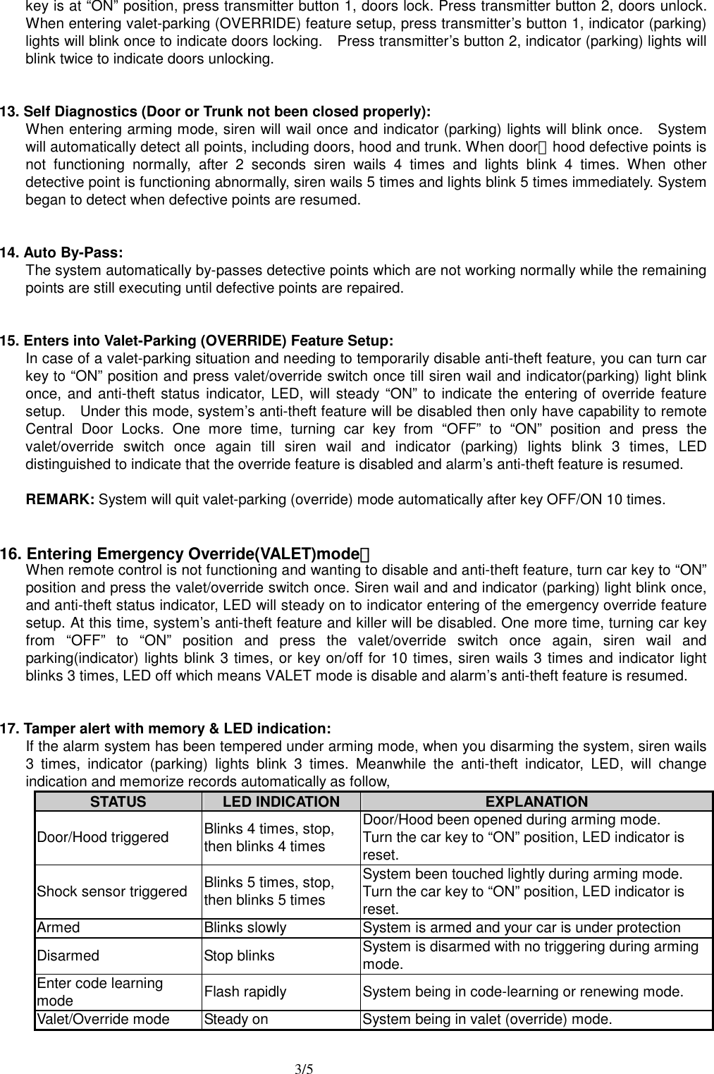  3/5 key is at &ldquo;ON&rdquo; position, press transmitter button 1, doors lock. Press transmitter button 2, doors unlock. When entering valet-parking (OVERRIDE) feature setup, press transmitter&rsquo;s button 1, indicator (parking) lights will blink once to indicate doors locking.    Press transmitter&rsquo;s button 2, indicator (parking) lights will blink twice to indicate doors unlocking.   13. Self Diagnostics (Door or Trunk not been closed properly): When entering arming mode, siren will wail once and indicator (parking) lights will blink once.    System will automatically detect all points, including doors, hood and trunk. When door、hood defective points is not functioning normally, after 2 seconds siren wails 4 times and lights blink 4 times. When other detective point is functioning abnormally, siren wails 5 times and lights blink 5 times immediately. System began to detect when defective points are resumed.   14. Auto By-Pass: The system automatically by-passes detective points which are not working normally while the remaining points are still executing until defective points are repaired.   15. Enters into Valet-Parking (OVERRIDE) Feature Setup: In case of a valet-parking situation and needing to temporarily disable anti-theft feature, you can turn car key to &ldquo;ON&rdquo; position and press valet/override switch once till siren wail and indicator(parking) light blink once, and anti-theft status indicator, LED, will steady &ldquo;ON&rdquo; to indicate the entering of override feature setup.    Under this mode, system&rsquo;s anti-theft feature will be disabled then only have capability to remote Central Door Locks. One more time, turning car key from &ldquo;OFF&rdquo; to &ldquo;ON&rdquo; position and press the valet/override switch once again till siren wail and indicator (parking) lights blink 3 times, LED distinguished to indicate that the override feature is disabled and alarm&rsquo;s anti-theft feature is resumed.  REMARK: System will quit valet-parking (override) mode automatically after key OFF/ON 10 times.   16. Entering Emergency Override(VALET)mode： When remote control is not functioning and wanting to disable and anti-theft feature, turn car key to &ldquo;ON&rdquo; position and press the valet/override switch once. Siren wail and and indicator (parking) light blink once, and anti-theft status indicator, LED will steady on to indicator entering of the emergency override feature setup. At this time, system&rsquo;s anti-theft feature and killer will be disabled. One more time, turning car key from &ldquo;OFF&rdquo; to &ldquo;ON&rdquo; position and press the valet/override switch once again, siren wail and parking(indicator) lights blink 3 times, or key on/off for 10 times, siren wails 3 times and indicator light blinks 3 times, LED off which means VALET mode is disable and alarm&rsquo;s anti-theft feature is resumed.   17. Tamper alert with memory &amp; LED indication: If the alarm system has been tempered under arming mode, when you disarming the system, siren wails 3 times, indicator (parking) lights blink 3 times. Meanwhile the anti-theft indicator, LED, will change indication and memorize records automatically as follow,   STATUS  LED INDICATION  EXPLANATION Door/Hood triggered  Blinks 4 times, stop,   then blinks 4 times Door/Hood been opened during arming mode. Turn the car key to &ldquo;ON&rdquo; position, LED indicator is reset. Shock sensor triggered  Blinks 5 times, stop,   then blinks 5 times System been touched lightly during arming mode. Turn the car key to &ldquo;ON&rdquo; position, LED indicator is reset. Armed  Blinks slowly  System is armed and your car is under protection Disarmed Stop blinks System is disarmed with no triggering during arming mode. Enter code learning mode  Flash rapidly  System being in code-learning or renewing mode. Valet/Override mode  Steady on  System being in valet (override) mode.    