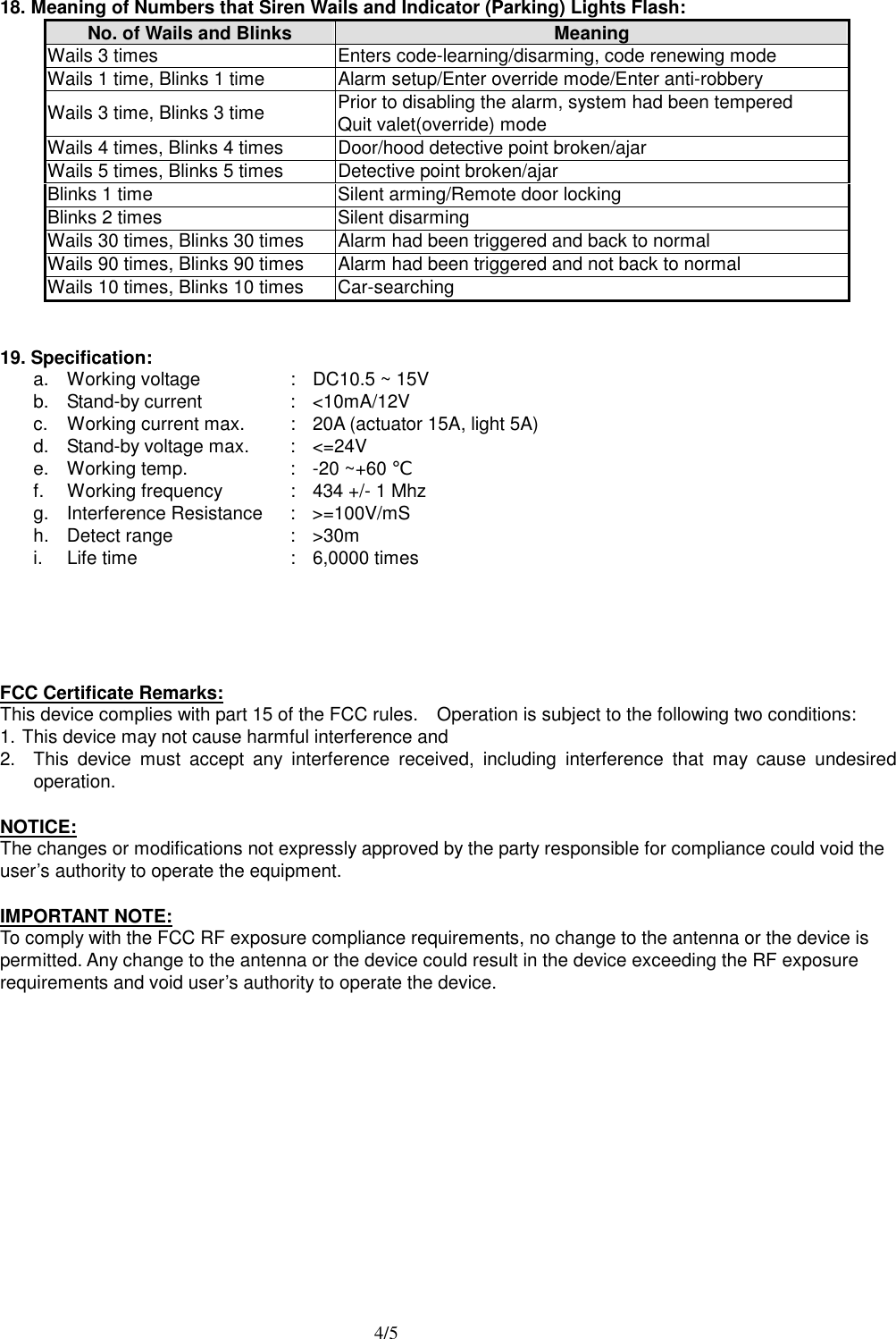  4/5  18. Meaning of Numbers that Siren Wails and Indicator (Parking) Lights Flash: No. of Wails and Blinks  Meaning Wails 3 times  Enters code-learning/disarming, code renewing mode Wails 1 time, Blinks 1 time  Alarm setup/Enter override mode/Enter anti-robbery Wails 3 time, Blinks 3 time    Prior to disabling the alarm, system had been tempered Quit valet(override) mode Wails 4 times, Blinks 4 times  Door/hood detective point broken/ajar   Wails 5 times, Blinks 5 times  Detective point broken/ajar Blinks 1 time  Silent arming/Remote door locking Blinks 2 times  Silent disarming Wails 30 times, Blinks 30 times  Alarm had been triggered and back to normal Wails 90 times, Blinks 90 times  Alarm had been triggered and not back to normal Wails 10 times, Blinks 10 times  Car-searching   19. Specification: a.  Working voltage  :  DC10.5 ~ 15V       b. Stand-by current  : <10mA/12V c.  Working current max.  :  20A (actuator 15A, light 5A) d.  Stand-by voltage max.  :  <=24V e.  Working temp.  :  -20 ~+60 ℃ f.  Working frequency  :  434 +/- 1 Mhz g. Interference Resistance  : >=100V/mS h. Detect range  : >30m i.  Life time  :  6,0000 times       FCC Certificate Remarks: This device complies with part 15 of the FCC rules.    Operation is subject to the following two conditions: 1. This device may not cause harmful interference and   2.  This device must accept any interference received, including interference that may cause undesired operation.  NOTICE:  The changes or modifications not expressly approved by the party responsible for compliance could void the user&rsquo;s authority to operate the equipment.  IMPORTANT NOTE:  To comply with the FCC RF exposure compliance requirements, no change to the antenna or the device is permitted. Any change to the antenna or the device could result in the device exceeding the RF exposure requirements and void user&rsquo;s authority to operate the device.               