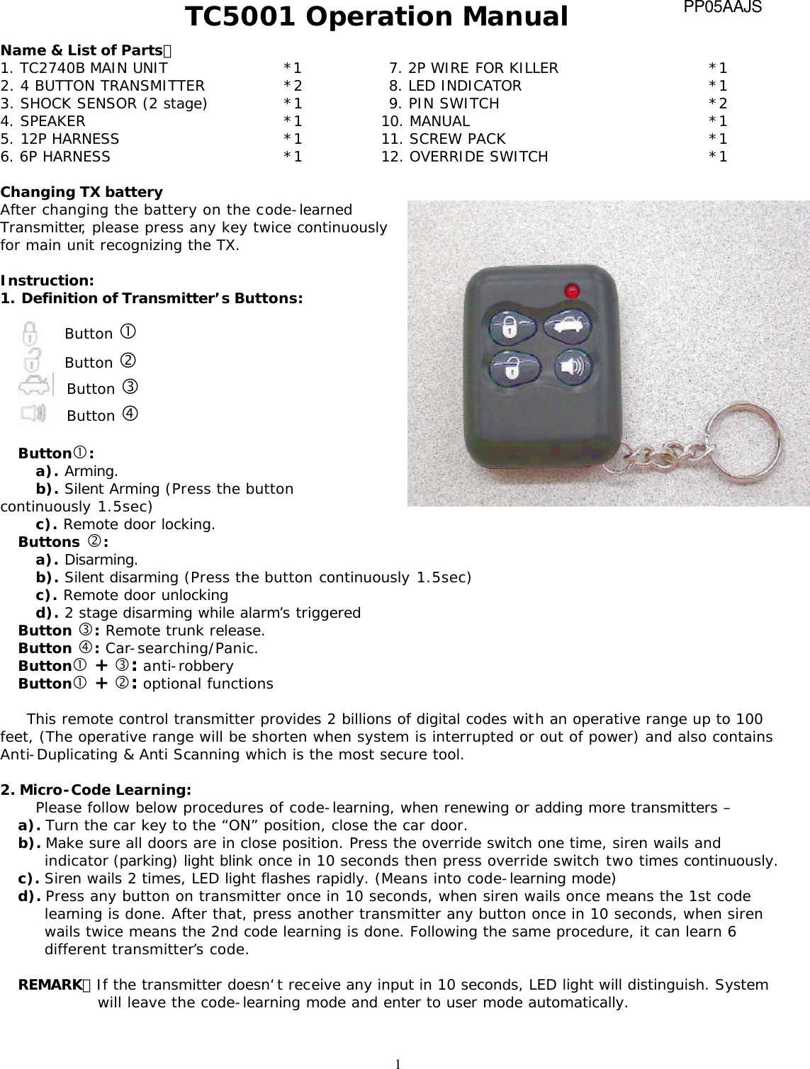  1TC5001 Operation Manual Name &amp; List of Parts： 1. TC2740B MAIN UNIT *1        7. 2P WIRE FOR KILLER *1 2. 4 BUTTON TRANSMITTER *2   8. LED INDICATOR *1 3. SHOCK SENSOR (2 stage) *1 9. PIN SWITCH *2 4. SPEAKER   *1 10. MANUAL *1 5. 12P HARNESS *1 11. SCREW PACK   *1 6. 6P HARNESS *1 12. OVERRIDE SWITCH  *1  Changing TX battery After changing the battery on the code-learned Transmitter, please press any key twice continuously for main unit recognizing the TX.     Instruction: 1. Definition of Transmitter&rsquo;s Buttons:   Button &bull; Button &sbquo; Button &fnof; Button &bdquo;  Button&bull;:  a). Arming.  b). Silent Arming (Press the button continuously 1.5sec) c). Remote door locking. Buttons &sbquo;: a). Disarming.  b). Silent disarming (Press the button continuously 1.5sec) c). Remote door unlocking d). 2 stage disarming while alarm&rsquo;s triggered Button &fnof;: Remote trunk release.  Button &bdquo;: Car-searching/Panic. Button&bull; + &fnof;: anti-robbery    Button&bull; + &sbquo;: optional functions  This remote control transmitter provides 2 billions of digital codes with an operative range up to 100 feet, (The operative range will be shorten when system is interrupted or out of power) and also contains Anti-Duplicating &amp; Anti Scanning which is the most secure tool.  2. Micro-Code Learning: Please follow below procedures of code-learning, when renewing or adding more transmitters &ndash; a). Turn the car key to the &ldquo;ON&rdquo; position, close the car door.  b). Make sure all doors are in close position. Press the override switch one time, siren wails and indicator (parking) light blink once in 10 seconds then press override switch two times continuously. c). Siren wails 2 times, LED light flashes rapidly. (Means into code-learning mode) d). Press any button on transmitter once in 10 seconds, when siren wails once means the 1st code learning is done. After that, press another transmitter any button once in 10 seconds, when siren wails twice means the 2nd code learning is done. Following the same procedure, it can learn 6 different transmitter&rsquo;s code.  REMARK：If the transmitter doesn&lsquo;t receive any input in 10 seconds, LED light will distinguish. System will leave the code-learning mode and enter to user mode automatically.   PP05AAJS 