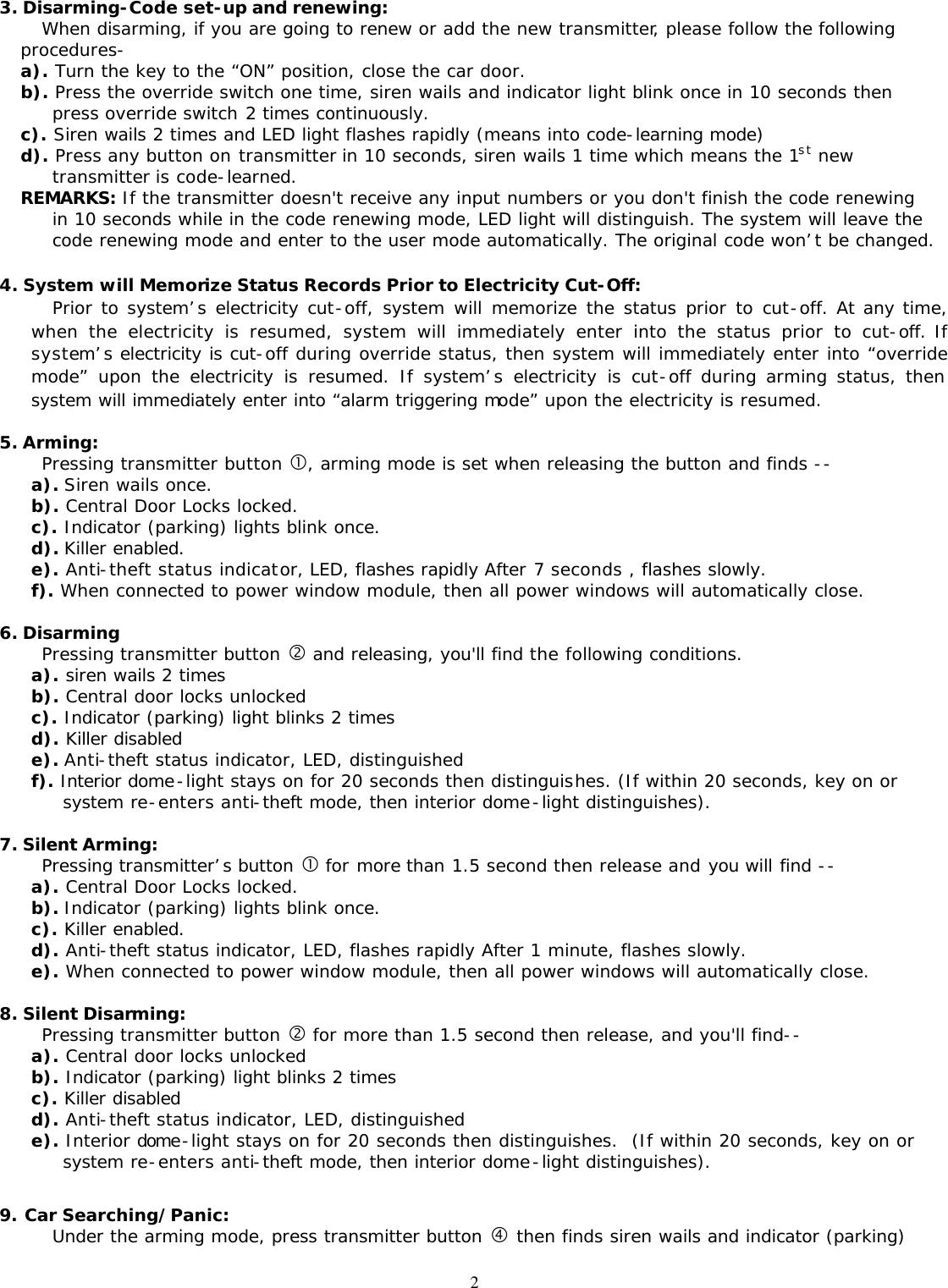  23. Disarming-Code set-up and renewing: When disarming, if you are going to renew or add the new transmitter, please follow the following procedures- a). Turn the key to the &ldquo;ON&rdquo; position, close the car door.   b). Press the override switch one time, siren wails and indicator light blink once in 10 seconds then press override switch 2 times continuously. c). Siren wails 2 times and LED light flashes rapidly (means into code-learning mode) d). Press any button on transmitter in 10 seconds, siren wails 1 time which means the 1st new transmitter is code-learned. REMARKS: If the transmitter doesn't receive any input numbers or you don't finish the code renewing in 10 seconds while in the code renewing mode, LED light will distinguish. The system will leave the code renewing mode and enter to the user mode automatically. The original code won&rsquo;t be changed.  4. System will Memorize Status Records Prior to Electricity Cut-Off: Prior to system&rsquo;s electricity cut-off, system will memorize the status prior to cut-off. At any time, when the electricity is resumed, system will immediately enter into the status prior to cut-off. If system&rsquo;s electricity is cut-off during override status, then system will immediately enter into &ldquo;override mode&rdquo; upon the electricity is resumed. If system&rsquo;s electricity is cut-off during arming status, then system will immediately enter into &ldquo;alarm triggering mode&rdquo; upon the electricity is resumed.  5. Arming: Pressing transmitter button &bull;, arming mode is set when releasing the button and finds -- a). Siren wails once. b). Central Door Locks locked. c). Indicator (parking) lights blink once. d). Killer enabled. e). Anti-theft status indicator, LED, flashes rapidly After 7 seconds , flashes slowly. f). When connected to power window module, then all power windows will automatically close.  6. Disarming Pressing transmitter button &sbquo; and releasing, you'll find the following conditions. a). siren wails 2 times b). Central door locks unlocked c). Indicator (parking) light blinks 2 times d). Killer disabled e). Anti-theft status indicator, LED, distinguished f). Interior dome-light stays on for 20 seconds then distinguishes. (If within 20 seconds, key on or system re-enters anti-theft mode, then interior dome-light distinguishes).  7. Silent Arming:  Pressing transmitter&rsquo;s button &bull; for more than 1.5 second then release and you will find -- a). Central Door Locks locked. b). Indicator (parking) lights blink once. c). Killer enabled. d). Anti-theft status indicator, LED, flashes rapidly After 1 minute, flashes slowly. e). When connected to power window module, then all power windows will automatically close.  8. Silent Disarming: Pressing transmitter button &sbquo; for more than 1.5 second then release, and you'll find-- a). Central door locks unlocked b). Indicator (parking) light blinks 2 times c). Killer disabled d). Anti-theft status indicator, LED, distinguished e). Interior dome-light stays on for 20 seconds then distinguishes.  (If within 20 seconds, key on or system re-enters anti-theft mode, then interior dome-light distinguishes).  9. Car Searching/Panic: Under the arming mode, press transmitter button &bdquo; then finds siren wails and indicator (parking) 