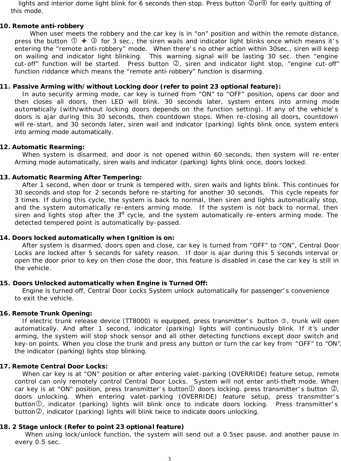 3lights and interior dome light blink for 6 seconds then stop. Press button &sbquo;or&bdquo; for early quitting of this mode.  10. Remote anti-robbery When user meets the robbery and the car key is in &ldquo;on&rdquo; position and within the remote distance, press the button &bull; + &fnof; for 3 sec., the siren wails and indicator light blinks once which means it&rsquo;s entering the &ldquo;remote anti-robbery&rdquo; mode.  When there&rsquo;s no other action within 30sec., siren will keep on wailing and indicator light blinking.   This warning signal will be lasting 30 sec. then &ldquo;engine cut-off&rdquo; function will be started.   Press button &sbquo;, siren and indicator light stop, &ldquo;engine cut-off&rdquo; function riddance which means the &ldquo;remote anti-robbery&rdquo; function is disarming.   11. Passive Arming with/without Locking door (refer to point 23 optional feature): In auto security arming mode, car key is turned from &ldquo;ON&rdquo; to &ldquo;OFF&rdquo; position, opens car door and then closes all doors, then LED will blink. 30 seconds later, system enters into arming mode automatically (with/without locking doors depends on  the function setting). If any of the vehicle&rsquo;s doors is ajar during this 30 seconds, then countdown stops. When re-closing all doors, countdown will re-start, and 30 seconds later, siren wail and indicator (parking) lights blink once, system enters into arming mode automatically.  12. Automatic Rearming: When system is disarmed, and door is not opened within 60 seconds, then system will re-enter Arming mode automatically, siren wails and indicator (parking) lights blink once, doors locked.  13. Automatic Rearming After Tempering: After 1 second, when door or trunk is tempered with, siren wails and lights blink. This continues for 30 seconds and stop for 2 seconds before re-starting for another 30 seconds.  This cycle repeats for 3 times. If during this cycle, the system is back to normal, then siren and lights automatically stop, and the system automatically re-enters arming mode.  If the system is not back to normal, then siren and lights stop after the 3rd cycle, and the system automatically re-enters arming mode. The detected tempered point is automatically by-passed.  14. Doors locked automatically when Ignition is on: After system is disarmed, doors open and close, car key is turned from &ldquo;OFF&rdquo; to &ldquo;ON&rdquo;, Central Door Locks are locked after 5 seconds for safety reason.  If door is ajar during this 5 seconds interval or open the door prior to key on then close the door, this feature is disabled in case the car key is still in the vehicle.  15. Doors Unlocked automatically when Engine is Turned Off: Engine is turned off, Central Door Locks System unlock automatically for passenger&rsquo;s convenience to exit the vehicle.  16. Remote Trunk Opening: If electric trunk release device (TT8000) is equipped, press transmitter&rsquo;s  button &fnof;, trunk will open automatically. And after 1 second, indicator (parking) lights will continuously blink. If it&rsquo;s under arming, the system will stop shock sensor and all other detecting functions except door switch and key-on points. When you close the trunk and press any button or turn the car key from &ldquo;OFF&rdquo; to &ldquo;ON&rdquo;, the indicator (parking) lights stop blinking.  17. Remote Central Door Locks: When car key is at &ldquo;ON&rdquo; position or after entering valet-parking (OVERRIDE) feature setup, remote control can only remotely control Central Door Locks.  System will not enter anti-theft mode. When car key is at &ldquo;ON&rdquo; position, press transmitter&rsquo;s button&bull; doors locking. press transmitter&rsquo;s button &sbquo;, doors unlocking. When entering valet-parking (OVERRIDE) feature setup, press transmitter&rsquo;s button&bull;, indicator (parking) lights will blink once to indicate doors locking.  Press transmitter&rsquo;s button&sbquo;, indicator (parking) lights will blink twice to indicate doors unlocking.  18. 2 Stage unlock (Refer to point 23 optional feature)         When using lock/unlock function, the system will send out a 0.5sec pause, and another pause in every 0.5 sec.  