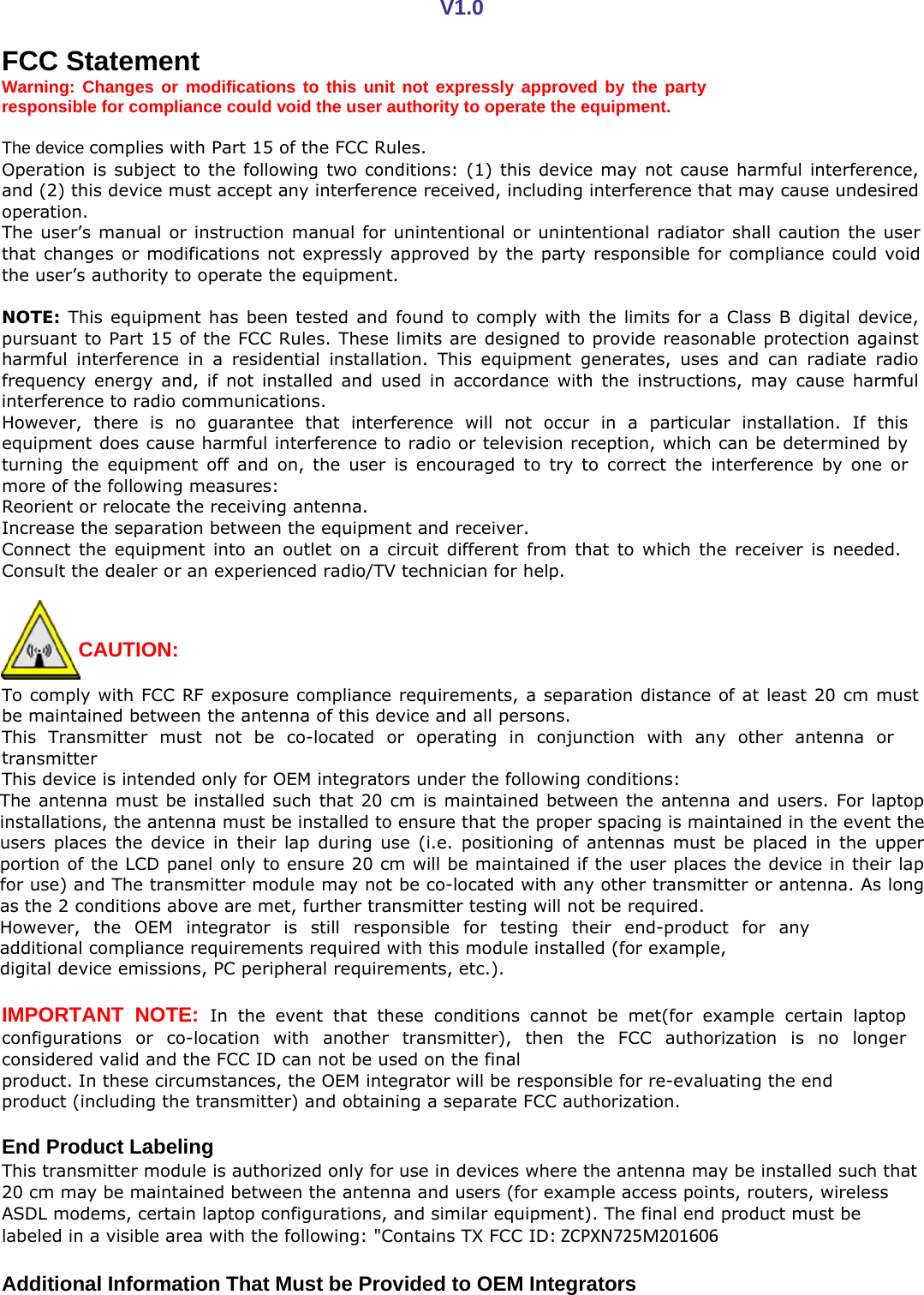 V1.0 F CC Statement Warning: Changes or modifications to this unit not expressly approved by the party responsible for compliance could void the user authority to operate the equipment.  he device complies with Part 15 of the FCC Rules. T Operation is subject to the following two conditions: (1) this device may not cause harmful interference, and (2) this device must accept any interference received, including interference that may cause undesired peration. o The user&rsquo;s manual or instruction manual for unintentional or unintentional radiator shall caution the user that changes or modifications not expressly approved by the party responsible for compliance could void he user&rsquo;s authority to operate the equipment. t  NOTE: This equipment has been tested and found to comply with the limits for a Class B digital device, pursuant to Part 15 of the FCC Rules. These limits are designed to provide reasonable protection against harmful interference in a residential installation. This equipment generates, uses and can radiate radio frequency energy and, if not installed and used in accordance with the instructions, may cause harmful nterference to radio communications. i However, there is no guarantee that interference will not occur in a particular installation. If this equipment does cause harmful interference to radio or television reception, which can be determined by turning the equipment off and on, the user is encouraged to try to correct the interference by one or ore of the following measures: m R eorient or relocate the receiving antenna. ncrease the separation between the equipment and receiver. I Connect the equipment into an outlet on a circuit different from that to which the receiver is needed. Consult the dealer or an experienced radio/TV technician for help.    CAUTION:   To comply with FCC RF exposure compliance requirements, a separation distance of at least 20 cm must be maintained between the antenna of this device and all persons. This Transmitter must not be co-located or operating in conjunction with any other antenna or ransmitter t his device is intended only for OEM integrators under the following conditions: T The antenna must be installed such that 20 cm is maintained between the antenna and users. For laptop installations, the antenna must be installed to ensure that the proper spacing is maintained in the event the users places the device in their lap during use (i.e. positioning of antennas must be placed in the upper portion of the LCD panel only to ensure 20 cm will be maintained if the user places the device in their lap for use) and The transmitter module may not be co-located with any other transmitter or antenna. As long s the 2 conditions above are met, further transmitter testing will not be required. a However, the OEM integrator is still responsible for testing their end-product for any additional compliance requirements required with this module installed (for example, digital device emissions, PC peripheral requirements, etc.).  IMPORTANT NOTE: In the event that these conditions cannot be met(for example certain laptop configurations or co-location with another transmitter), then the FCC authorization is no longer onsidered valid and the FCC ID can not be used on the final c product. In these circumstances, the OEM integrator will be responsible for re-evaluating the end p roduct (including the transmitter) and obtaining a separate FCC authorization.  E nd Product Labeling This transmitter module is authorized only for use in devices where the antenna may be installed such that 20 cm may be maintained between the antenna and users (for example access points, routers, wireless ASDL modems, certain laptop configurations, and similar equipment). The final end product must be labeled in a visible area with the following: "Contains TX FCC ID:ZCPXN725M201606  A dditional Information That Must be Provided to OEM Integrators 