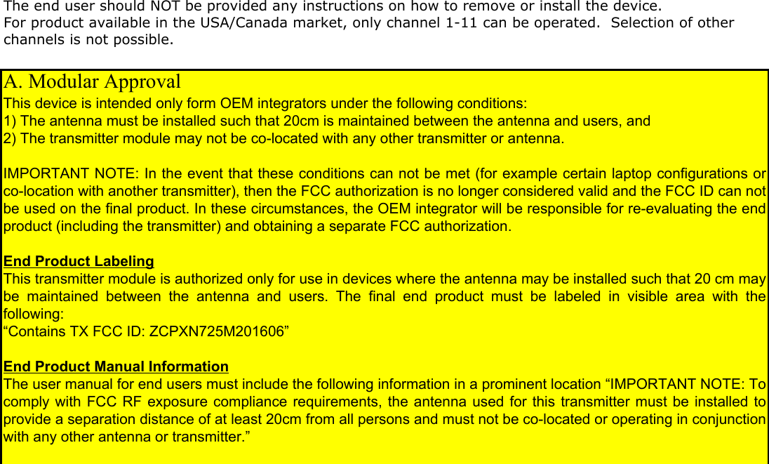 The end user should NOT be provided any instructions on how to remove or install the device. For product available in the USA/Canada market, only channel 1-11 can be operated.  Selection of other channels is not possible. A. Modular Approval This device is intended only form OEM integrators under the following conditions: 1) The antenna must be installed such that 20cm is maintained between the antenna and users, and 2) The transmitter module may not be co-located with any other transmitter or antenna.  IMPORTANT NOTE: In the event that these conditions can not be met (for example certain laptop configurations or co-location with another transmitter), then the FCC authorization is no longer considered valid and the FCC ID can not be used on the final product. In these circumstances, the OEM integrator will be responsible for re-evaluating the end product (including the transmitter) and obtaining a separate FCC authorization.  End Product Labeling This transmitter module is authorized only for use in devices where the antenna may be installed such that 20 cm may be  maintained  between  the  antenna  and  users.  The  final  end  product  must  be  labeled  in  visible  area  with  the following: &ldquo;Contains TX FCC ID: ZCPXN725M201606&rdquo;  End Product Manual Information  The user manual for end users must include the following information in a prominent location &ldquo;IMPORTANT NOTE: To comply with FCC RF exposure compliance requirements, the antenna used for this transmitter must be installed to provide a separation distance of at least 20cm from all persons and must not be co-located or operating in conjunction with any other antenna or transmitter.&rdquo; 