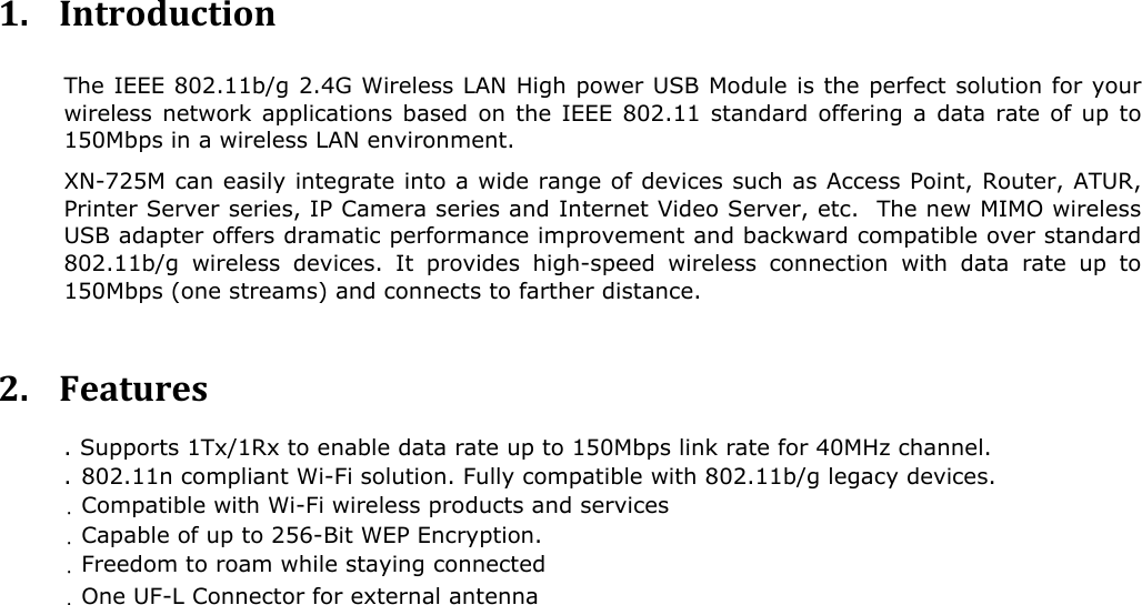  1. Introduction The IEEE 802.11b/g 2.4G Wireless LAN High power USB Module is the perfect solution for your wireless network applications based on the IEEE 802.11 standard offering a data rate of up to 50Mbps in a wireless LAN environment. 1 XN-725M can easily integrate into a wide range of devices such as Access Point, Router, ATUR, Printer Server series, IP Camera series and Internet Video Server, etc.  The new MIMO wireless USB adapter offers dramatic performance improvement and backward compatible over standard 802.11b/g wireless devices. It provides high-speed wireless connection with data rate up to 150Mbps (one streams) and connects to farther distance.    2. Features . Supports 1Tx/1Rx to enable data rate up to 150Mbps link rate for 40MHz channel.  .  802.11n compliant Wi-Fi solution. Fully compatible with 802.11b/g legacy devices.   .  Compatible with Wi-Fi wireless products and services  .  Capable of up to 256-Bit WEP Encryption.  .   Freedom to roam while staying connected  .  One UF-L Connector for external antenna   