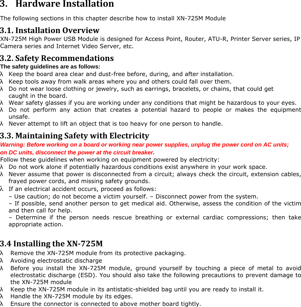  3. HardwareInstallation The following sections in this chapter describe how to install XN-725M Module 3 .1.InstallationOverview XN-725M High Power USB Module is designed for Access Point, Router, ATU-R, Printer Server series, IP amera series and Internet Video Server, etc. C 3 .2.SafetyRecommendationsT he safety guidelines are as follows: &lambda;  Keep the board area clear and dust-free before, during, and after installation.  &lambda; Keep tools away from walk areas where you and others could fall over them.  &lambda; Do not wear loose clothing or jewelry, such as earrings, bracelets, or chains, that could get  caught in the board. &lambda; Wear safety glasses if you are working under any conditions that might be hazardous to your eyes. &lambda; Do not perform any action that creates a potential hazard to people or makes the equipment unsafe. &lambda;  Never attempt to lift an object that is too heavy for one person to handle. 3 .3.MaintainingSafetywithElectricityW arning: Before working on a board or working near power supplies, unplug the power cord on AC units; o n DC units, disconnect the power at the circuit breaker. F ollow these guidelines when working on equipment powered by electricity: &lambda;  Do not work alone if potentially hazardous conditions exist anywhere in your work space. &lambda; Never assume that power is disconnected from a circuit; always check the circuit, extension cables, frayed power cords, and missing safety grounds.  &lambda;  If an electrical accident occurs, proceed as follows: &ndash; Use caution; do not become a victim yourself. &ndash; Disconnect power from the system.   &ndash; If possible, send another person to get medical aid. Otherwise, assess the condition of the victim and then call for help.   &ndash; Determine if the person needs rescue breathing or external cardiac compressions; then take appropriate action.  3 .4InstallingtheXN725M&lambda;  Remove the XN-725M module from its protective packaging.  &lambda;  Avoiding electrostatic discharge  &lambda; Before you install the XN-725M module, ground yourself by touching a piece of metal to avoid electrostatic discharge (ESD). You should also take the following precautions to prevent damage to the XN-725M module  &lambda;  Keep the XN-725M module in its antistatic-shielded bag until you are ready to install it. &lambda;  Handle the XN-725M module by its edges.  &lambda; Ensure the connector is connected to above mother board tightly.  