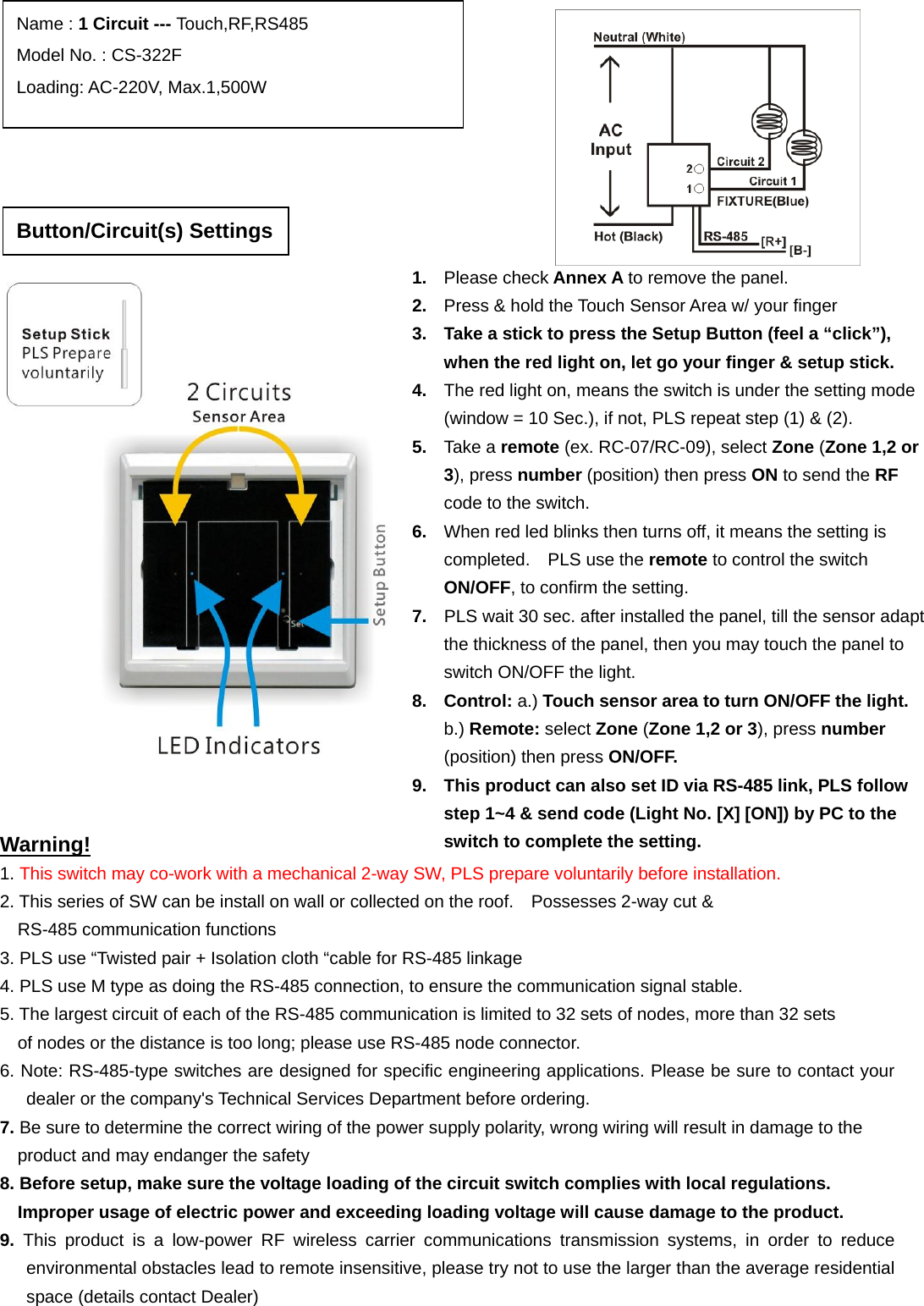                                                                   Warning! 1. This switch may co-work with a mechanical 2-way SW, PLS prepare voluntarily before installation. 2. This series of SW can be install on wall or collected on the roof.    Possesses 2-way cut &amp;   RS-485 communication functions   3. PLS use “Twisted pair + Isolation cloth “cable for RS-485 linkage   4. PLS use M type as doing the RS-485 connection, to ensure the communication signal stable.   5. The largest circuit of each of the RS-485 communication is limited to 32 sets of nodes, more than 32 sets   of nodes or the distance is too long; please use RS-485 node connector. 6. Note: RS-485-type switches are designed for specific engineering applications. Please be sure to contact your dealer or the company&apos;s Technical Services Department before ordering. 7. Be sure to determine the correct wiring of the power supply polarity, wrong wiring will result in damage to the   product and may endanger the safety 8. Before setup, make sure the voltage loading of the circuit switch complies with local regulations.   Improper usage of electric power and exceeding loading voltage will cause damage to the product. 9.  This product is a low-power RF wireless carrier communications transmission systems, in order to reduce environmental obstacles lead to remote insensitive, please try not to use the larger than the average residential space (details contact Dealer)  Name : 1 Circuit --- Touch,RF,RS485 Model No. : CS-322F Loading: AC-220V, Max.1,500W 1.  Please check Annex A to remove the panel. 2.  Press &amp; hold the Touch Sensor Area w/ your finger 3.  Take a stick to press the Setup Button (feel a “click”), when the red light on, let go your finger &amp; setup stick. 4.  The red light on, means the switch is under the setting mode (window = 10 Sec.), if not, PLS repeat step (1) &amp; (2). 5.  Take a remote (ex. RC-07/RC-09), select Zone (Zone 1,2 or 3), press number (position) then press ON to send the RF code to the switch. 6.  When red led blinks then turns off, it means the setting is completed.  PLS use the remote to control the switch ON/OFF, to confirm the setting. 7.  PLS wait 30 sec. after installed the panel, till the sensor adapt the thickness of the panel, then you may touch the panel to switch ON/OFF the light.     8. Control: a.) Touch sensor area to turn ON/OFF the light.    b.) Remote: select Zone (Zone 1,2 or 3), press number (position) then press ON/OFF. 9.  This product can also set ID via RS-485 link, PLS follow step 1~4 &amp; send code (Light No. [X] [ON]) by PC to the switch to complete the setting.   Button/Circuit(s) Settings 