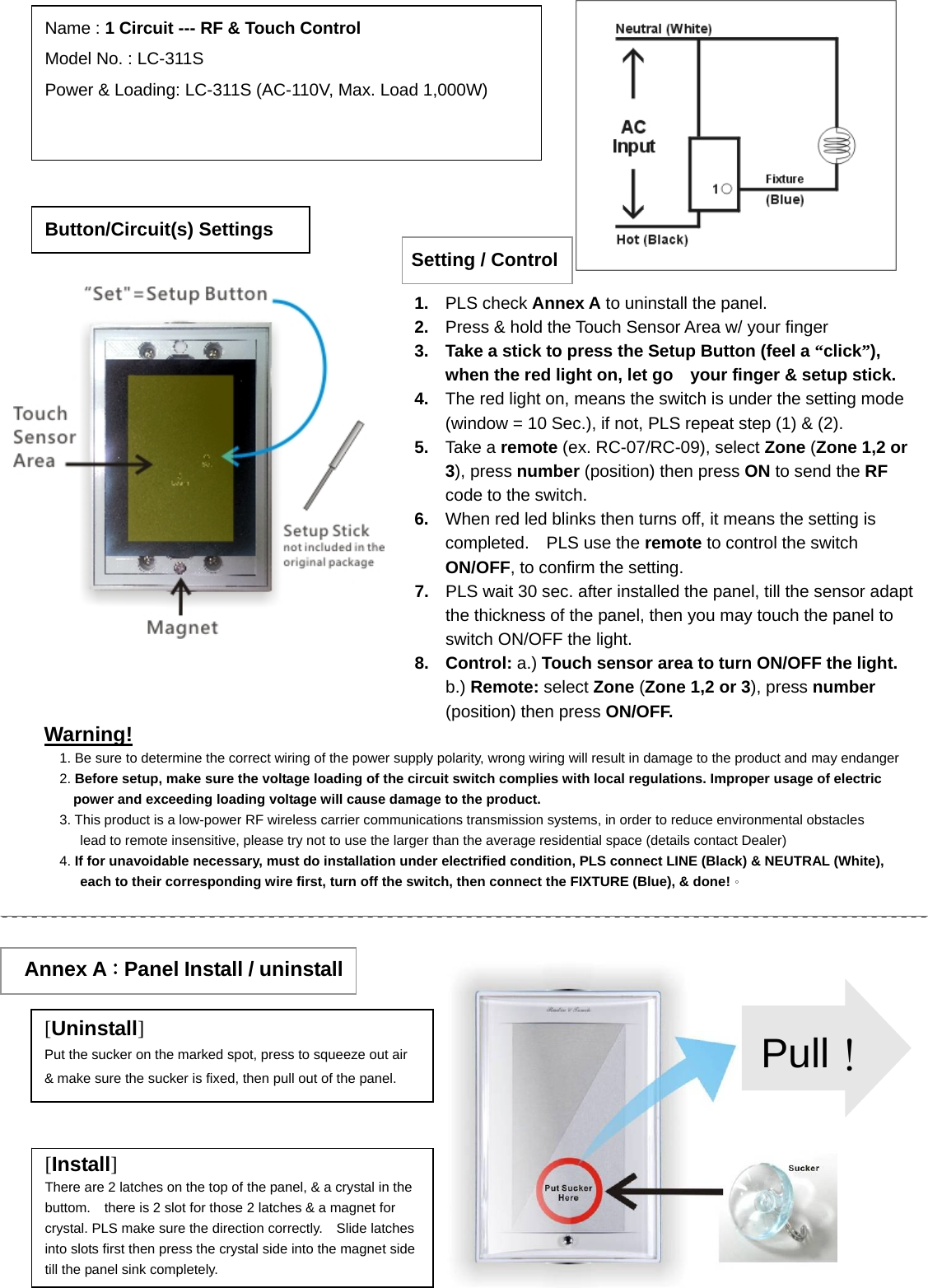                                                                            Warning! 1. Be sure to determine the correct wiring of the power supply polarity, wrong wiring will result in damage to the product and may endanger2. Before setup, make sure the voltage loading of the circuit switch complies with local regulations. Improper usage of electric power and exceeding loading voltage will cause damage to the product. 3. This product is a low-power RF wireless carrier communications transmission systems, in order to reduce environmental obstacles lead to remote insensitive, please try not to use the larger than the average residential space (details contact Dealer) 4. If for unavoidable necessary, must do installation under electrified condition, PLS connect LINE (Black) &amp; NEUTRAL (White), each to their corresponding wire first, turn off the switch, then connect the FIXTURE (Blue), &amp; done!。 Button/Circuit(s) Settings Name : 1 Circuit --- RF &amp; Touch Control Model No. : LC-311S Power &amp; Loading: LC-311S (AC-110V, Max. Load 1,000W)                  Annex A：Panel Install / uninstall [Uninstall] Put the sucker on the marked spot, press to squeeze out air &amp; make sure the sucker is fixed, then pull out of the panel. [Install] There are 2 latches on the top of the panel, &amp; a crystal in the buttom.    there is 2 slot for those 2 latches &amp; a magnet for crystal. PLS make sure the direction correctly.    Slide latches into slots first then press the crystal side into the magnet side till the panel sink completely. Pull！Setting / Control1.  PLS check Annex A to uninstall the panel.   2.  Press &amp; hold the Touch Sensor Area w/ your finger 3.  Take a stick to press the Setup Button (feel a “click”), when the red light on, let go    your finger &amp; setup stick. 4.  The red light on, means the switch is under the setting mode (window = 10 Sec.), if not, PLS repeat step (1) &amp; (2). 5.  Take a remote (ex. RC-07/RC-09), select Zone (Zone 1,2 or 3), press number (position) then press ON to send the RF code to the switch. 6.  When red led blinks then turns off, it means the setting is completed.  PLS use the remote to control the switch ON/OFF, to confirm the setting. 7.  PLS wait 30 sec. after installed the panel, till the sensor adapt the thickness of the panel, then you may touch the panel to switch ON/OFF the light.     8. Control: a.) Touch sensor area to turn ON/OFF the light.    b.) Remote: select Zone (Zone 1,2 or 3), press number (position) then press ON/OFF. 