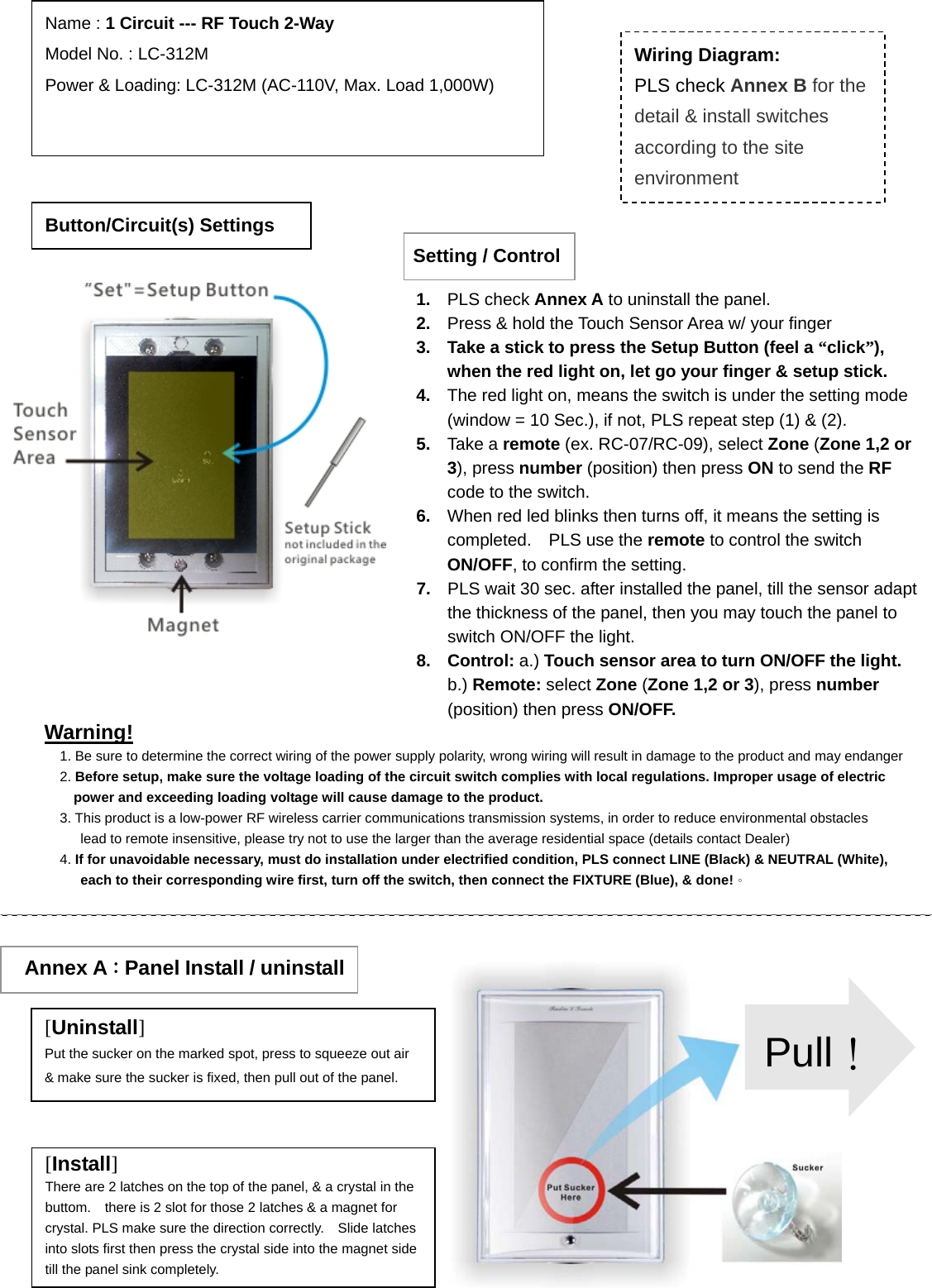                                                                             Warning! 1. Be sure to determine the correct wiring of the power supply polarity, wrong wiring will result in damage to the product and may endanger2. Before setup, make sure the voltage loading of the circuit switch complies with local regulations. Improper usage of electric power and exceeding loading voltage will cause damage to the product. 3. This product is a low-power RF wireless carrier communications transmission systems, in order to reduce environmental obstacles lead to remote insensitive, please try not to use the larger than the average residential space (details contact Dealer) 4. If for unavoidable necessary, must do installation under electrified condition, PLS connect LINE (Black) &amp; NEUTRAL (White), each to their corresponding wire first, turn off the switch, then connect the FIXTURE (Blue), &amp; done!。 Button/Circuit(s) Settings Name : 1 Circuit --- RF Touch 2-Way Model No. : LC-312M Power &amp; Loading: LC-312M (AC-110V, Max. Load 1,000W)                  Wiring Diagram: PLS check Annex B for the detail &amp; install switches according to the site environment  Annex A：Panel Install / uninstall [Uninstall] Put the sucker on the marked spot, press to squeeze out air &amp; make sure the sucker is fixed, then pull out of the panel. [Install] There are 2 latches on the top of the panel, &amp; a crystal in the buttom.    there is 2 slot for those 2 latches &amp; a magnet for crystal. PLS make sure the direction correctly.    Slide latches into slots first then press the crystal side into the magnet side till the panel sink completely. Pull！Setting / Control1.  PLS check Annex A to uninstall the panel.   2.  Press &amp; hold the Touch Sensor Area w/ your finger 3.  Take a stick to press the Setup Button (feel a “click”), when the red light on, let go your finger &amp; setup stick. 4.  The red light on, means the switch is under the setting mode (window = 10 Sec.), if not, PLS repeat step (1) &amp; (2). 5.  Take a remote (ex. RC-07/RC-09), select Zone (Zone 1,2 or 3), press number (position) then press ON to send the RF code to the switch. 6.  When red led blinks then turns off, it means the setting is completed.  PLS use the remote to control the switch ON/OFF, to confirm the setting. 7.  PLS wait 30 sec. after installed the panel, till the sensor adapt the thickness of the panel, then you may touch the panel to switch ON/OFF the light.     8. Control: a.) Touch sensor area to turn ON/OFF the light.    b.) Remote: select Zone (Zone 1,2 or 3), press number (position) then press ON/OFF. 