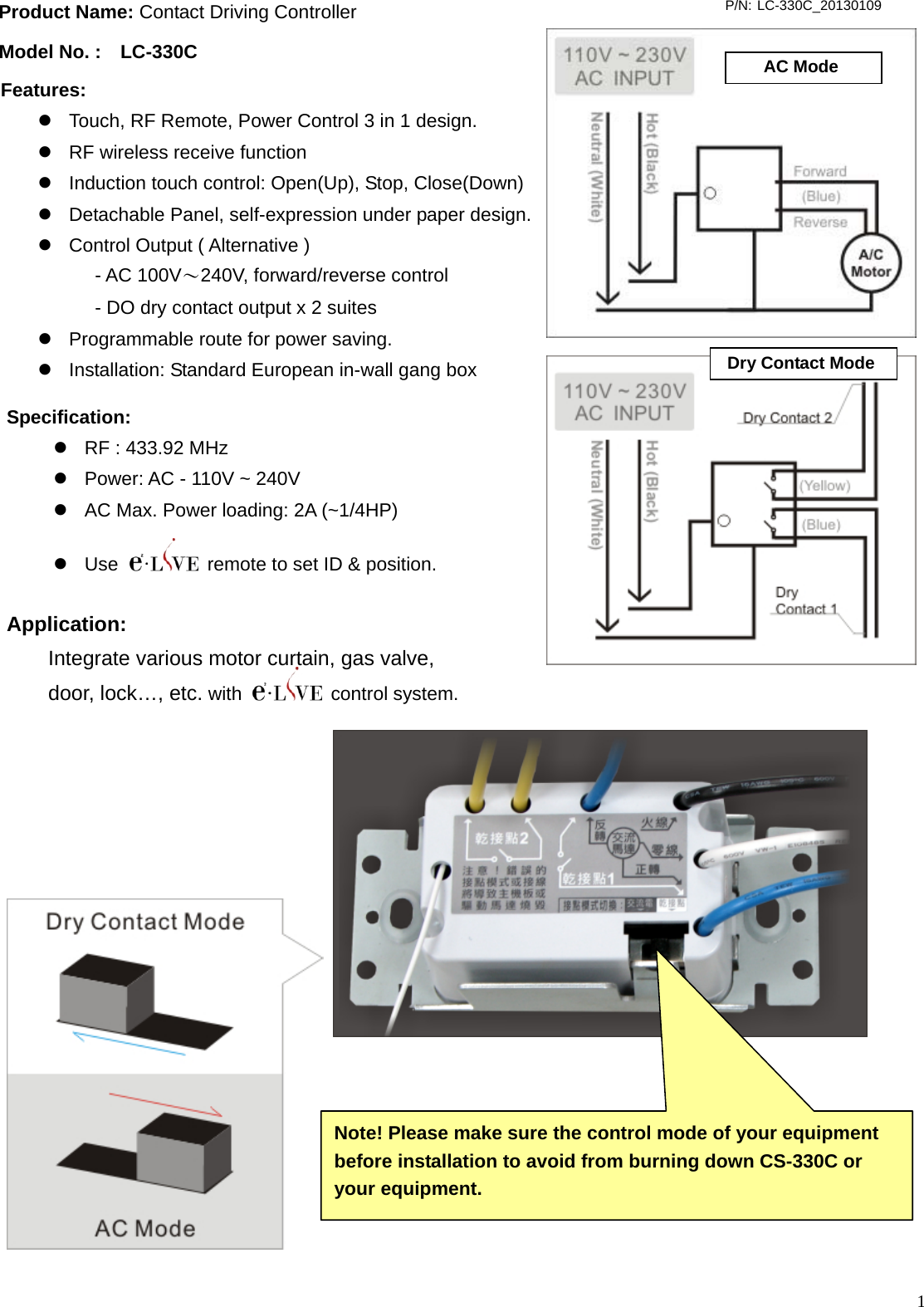  1                                          Product Name: Contact Driving Controller Model No. :  LC-330C P/N: LC-330C_20130109 Specification: z  RF : 433.92 MHz z  Power: AC - 110V ~ 240V z  AC Max. Power loading: 2A (~1/4HP) z Use    remote to set ID &amp; position.   AC ModeDry Contact ModeApplication:   Integrate various motor curtain, gas valve, door, lock…, etc. with   control system.  Features:  z  Touch, RF Remote, Power Control 3 in 1 design. z  RF wireless receive function   z  Induction touch control: Open(Up), Stop, Close(Down) z  Detachable Panel, self-expression under paper design.     z  Control Output ( Alternative )  - AC 100V～240V, forward/reverse control - DO dry contact output x 2 suites z  Programmable route for power saving. z  Installation: Standard European in-wall gang box  Note! Please make sure the control mode of your equipment   before installation to avoid from burning down CS-330C or   your equipment. 