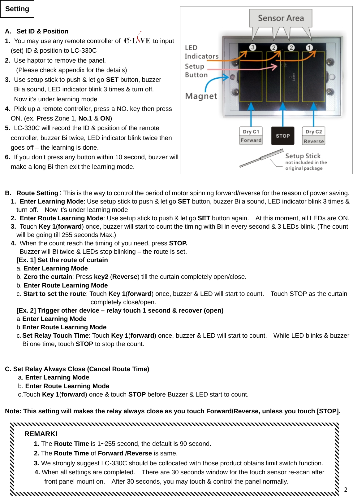  2                                         Setting   A.  Set ID &amp; Position 1.   You may use any remote controller of  to input (set) ID &amp; position to LC-330C 2.   Use haptor to remove the panel.   (Please check appendix for the details) 3.   Use setup stick to push &amp; let go SET button, buzzer     Bi a sound, LED indicator blink 3 times &amp; turn off.       Now it’s under learning mode 4.   Pick up a remote controller, press a NO. key then press ON. (ex. Press Zone 1, No.1 &amp; ON) 5.   LC-330C will record the ID &amp; position of the remote controller, buzzer Bi twice, LED indicator blink twice then goes off – the learning is done. 6.   If you don’t press any button within 10 second, buzzer will make a long Bi then exit the learning mode.   B. Route Setting：This is the way to control the period of motor spinning forward/reverse for the reason of power saving.1.  Enter Learning Mode: Use setup stick to push &amp; let go SET button, buzzer Bi a sound, LED indicator blink 3 times &amp; turn off.    Now it’s under learning mode 2.  Enter Route Learning Mode: Use setup stick to push &amp; let go SET button again.    At this moment, all LEDs are ON.3.  Touch Key 1(forward) once, buzzer will start to count the timing with Bi in every second &amp; 3 LEDs blink. (The count will be going till 255 seconds Max.) 4.   When the count reach the timing of you need, press STOP.    Buzzer will Bi twice &amp; LEDs stop blinking – the route is set. [Ex. 1] Set the route of curtain a. Enter Learning Mode   b. Zero the curtain: Press key2 (Reverse) till the curtain completely open/close.     b. Enter Route Learning Mode c. Start to set the route: Touch Key 1(forward) once, buzzer &amp; LED will start to count.    Touch STOP as the curtain                            completely close/open.  [Ex. 2] Trigger other device – relay touch 1 second &amp; recover (open) a. Enter Learning Mode b. Enter Route Learning Mode c. Set Relay Touch Time: Touch Key 1(forward) once, buzzer &amp; LED will start to count.    While LED blinks &amp; buzzer Bi one time, touch STOP to stop the count.     C. Set Relay Always Close (Cancel Route Time)   a. Enter Learning Mode b. Enter Route Learning Mode c.Touch Key 1(forward) once &amp; touch STOP before Buzzer &amp; LED start to count.  Note: This setting will makes the relay always close as you touch Forward/Reverse, unless you touch [STOP]. REMARK!    1. The Route Time is 1~255 second, the default is 90 second.    2. The Route Time of Forward /Reverse is same.      3. We strongly suggest LC-330C should be collocated with those product obtains limit switch function.      4. When all settings are completed.    There are 30 seconds window for the touch sensor re-scan after front panel mount on.    After 30 seconds, you may touch &amp; control the panel normally. 