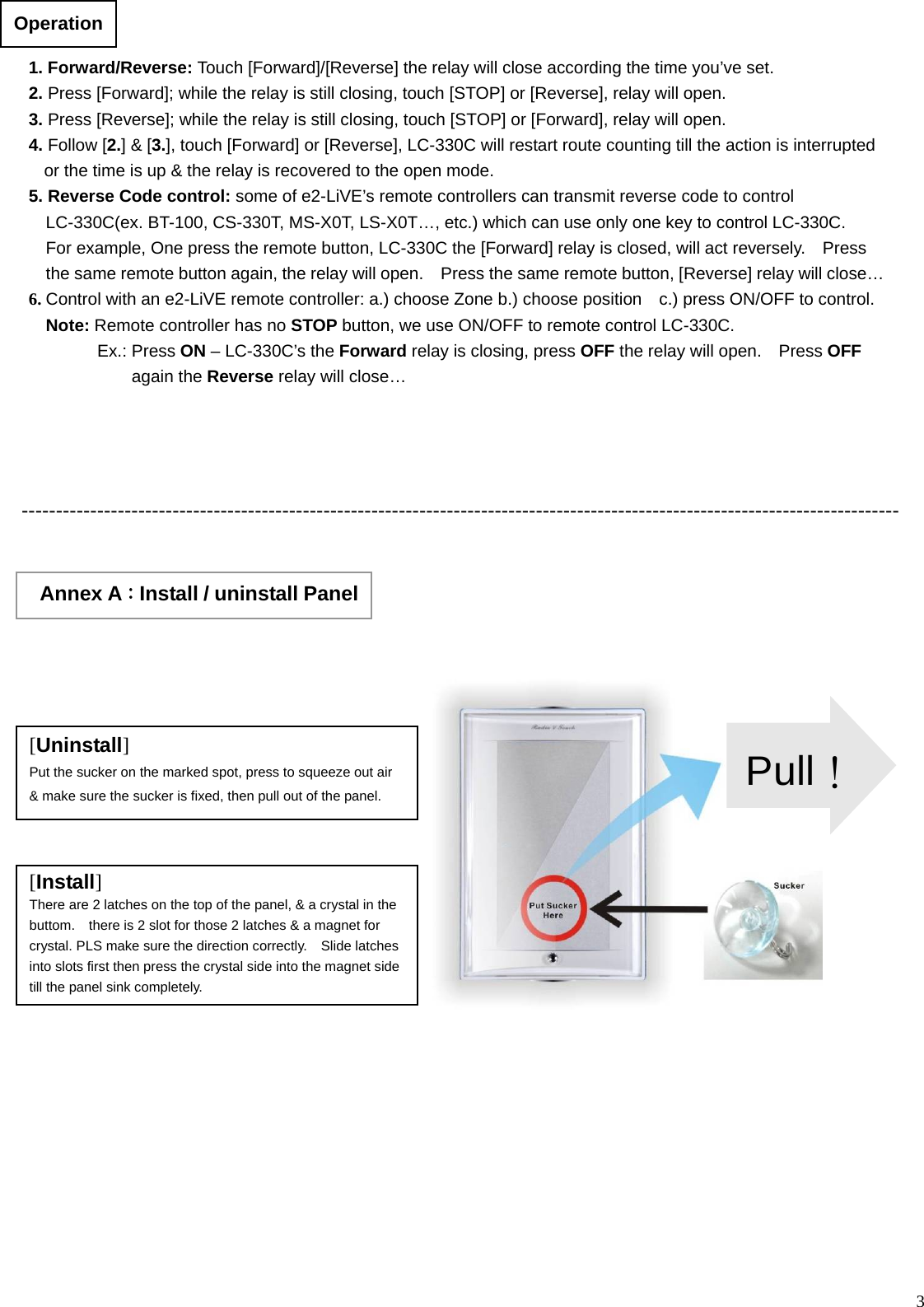  3                --------------------------------------------------------------------------------------------------------------------------------                         1. Forward/Reverse: Touch [Forward]/[Reverse] the relay will close according the time you’ve set. 2. Press [Forward]; while the relay is still closing, touch [STOP] or [Reverse], relay will open.   3. Press [Reverse]; while the relay is still closing, touch [STOP] or [Forward], relay will open.   4. Follow [2.] &amp; [3.], touch [Forward] or [Reverse], LC-330C will restart route counting till the action is interrupted or the time is up &amp; the relay is recovered to the open mode. 5. Reverse Code control: some of e2-LiVE’s remote controllers can transmit reverse code to control LC-330C(ex. BT-100, CS-330T, MS-X0T, LS-X0T…, etc.) which can use only one key to control LC-330C.     For example, One press the remote button, LC-330C the [Forward] relay is closed, will act reversely.    Press the same remote button again, the relay will open.    Press the same remote button, [Reverse] relay will close…6. Control with an e2-LiVE remote controller: a.) choose Zone b.) choose position    c.) press ON/OFF to control.   Note: Remote controller has no STOP button, we use ON/OFF to remote control LC-330C.         Ex.: Press ON – LC-330C’s the Forward relay is closing, press OFF the relay will open.    Press OFF again the Reverse relay will close…      Operation    Annex A：Install / uninstall Panel [Uninstall] Put the sucker on the marked spot, press to squeeze out air &amp; make sure the sucker is fixed, then pull out of the panel. [Install] There are 2 latches on the top of the panel, &amp; a crystal in the buttom.    there is 2 slot for those 2 latches &amp; a magnet for crystal. PLS make sure the direction correctly.    Slide latches into slots first then press the crystal side into the magnet side till the panel sink completely. Pull！
