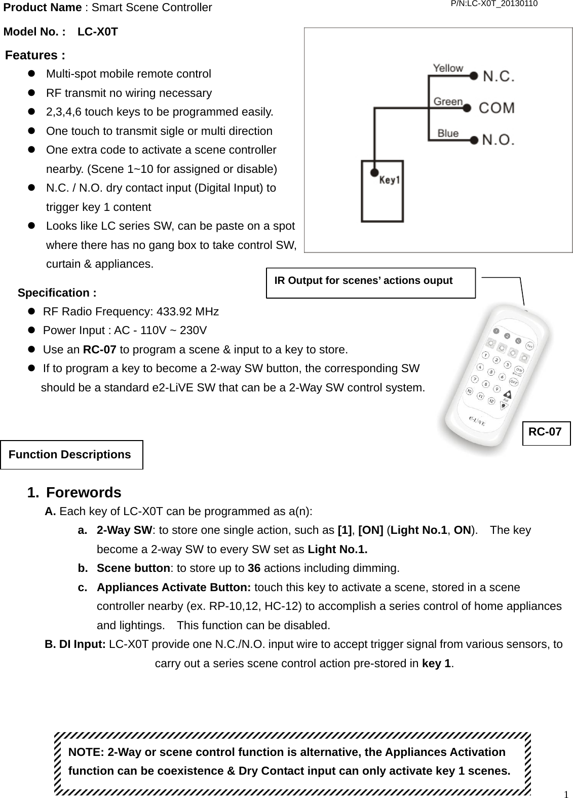  1                                          Product Name : Smart Scene Controller Model No. :  LC-X0T Features :   z  Multi-spot mobile remote control z  RF transmit no wiring necessary z  2,3,4,6 touch keys to be programmed easily. z  One touch to transmit sigle or multi direction z  One extra code to activate a scene controller nearby. (Scene 1~10 for assigned or disable) z  N.C. / N.O. dry contact input (Digital Input) to trigger key 1 content z  Looks like LC series SW, can be paste on a spot where there has no gang box to take control SW, curtain &amp; appliances.   P/N:LC-X0T_20130110 1. Forewords A. Each key of LC-X0T can be programmed as a(n): a. 2-Way SW: to store one single action, such as [1], [ON] (Light No.1, ON).  The key become a 2-way SW to every SW set as Light No.1.   b. Scene button: to store up to 36 actions including dimming. c. Appliances Activate Button: touch this key to activate a scene, stored in a scene controller nearby (ex. RP-10,12, HC-12) to accomplish a series control of home appliances and lightings.    This function can be disabled.      B. DI Input: LC-X0T provide one N.C./N.O. input wire to accept trigger signal from various sensors, to carry out a series scene control action pre-stored in key 1.   Function Descriptions Specification :   z  RF Radio Frequency: 433.92 MHz z  Power Input : AC - 110V ~ 230V z Use an RC-07 to program a scene &amp; input to a key to store. z  If to program a key to become a 2-way SW button, the corresponding SW   should be a standard e2-LiVE SW that can be a 2-Way SW control system. NOTE: 2-Way or scene control function is alternative, the Appliances Activation function can be coexistence &amp; Dry Contact input can only activate key 1 scenes.   IR Output for scenes’ actions ouput RC-07