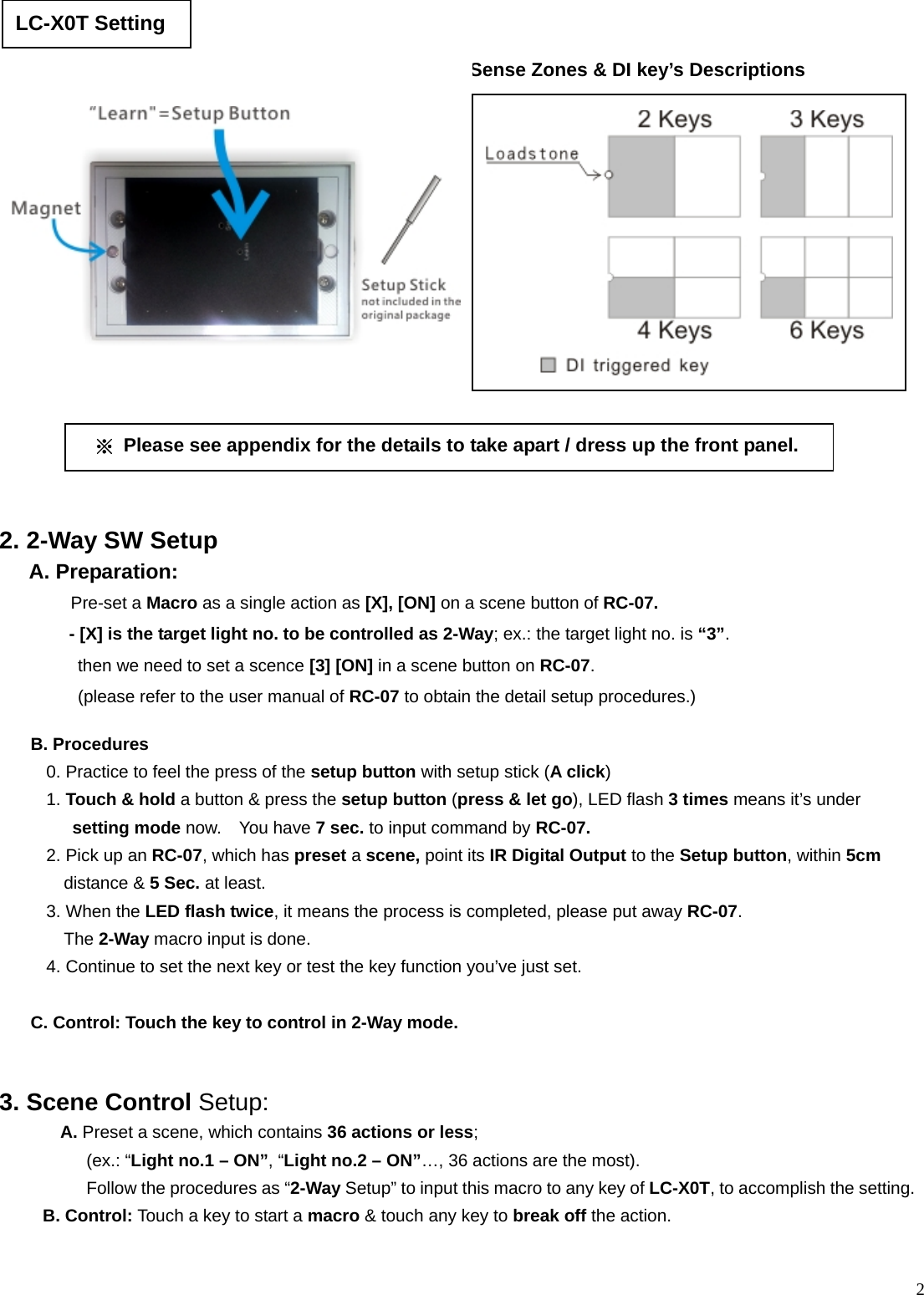  2                                         B. Procedures 0. Practice to feel the press of the setup button with setup stick (A click) 1. Touch &amp; hold a button &amp; press the setup button (press &amp; let go), LED flash 3 times means it’s under setting mode now.  You have 7 sec. to input command by RC-07. 2. Pick up an RC-07, which has preset a scene, point its IR Digital Output to the Setup button, within 5cm distance &amp; 5 Sec. at least. 3. When the LED flash twice, it means the process is completed, please put away RC-07.   The 2-Way macro input is done. 4. Continue to set the next key or test the key function you’ve just set.    C. Control: Touch the key to control in 2-Way mode.  2. 2-Way SW Setup  A. Preparation:  Pre-set a Macro as a single action as [X], [ON] on a scene button of RC-07.  - [X] is the target light no. to be controlled as 2-Way; ex.: the target light no. is “3”.  then we need to set a scence [3] [ON] in a scene button on RC-07.  (please refer to the user manual of RC-07 to obtain the detail setup procedures.) LC-X0T Setting 3. Scene Control Setup: A. Preset a scene, which contains 36 actions or less;     (ex.: “Light no.1 – ON”, “Light no.2 – ON”…, 36 actions are the most).           Follow the procedures as “2-Way Setup” to input this macro to any key of LC-X0T, to accomplish the setting.     B. Control: Touch a key to start a macro &amp; touch any key to break off the action. ※  Please see appendix for the details to take apart / dress up the front panel. Sense Zones &amp; DI key’s Descriptions