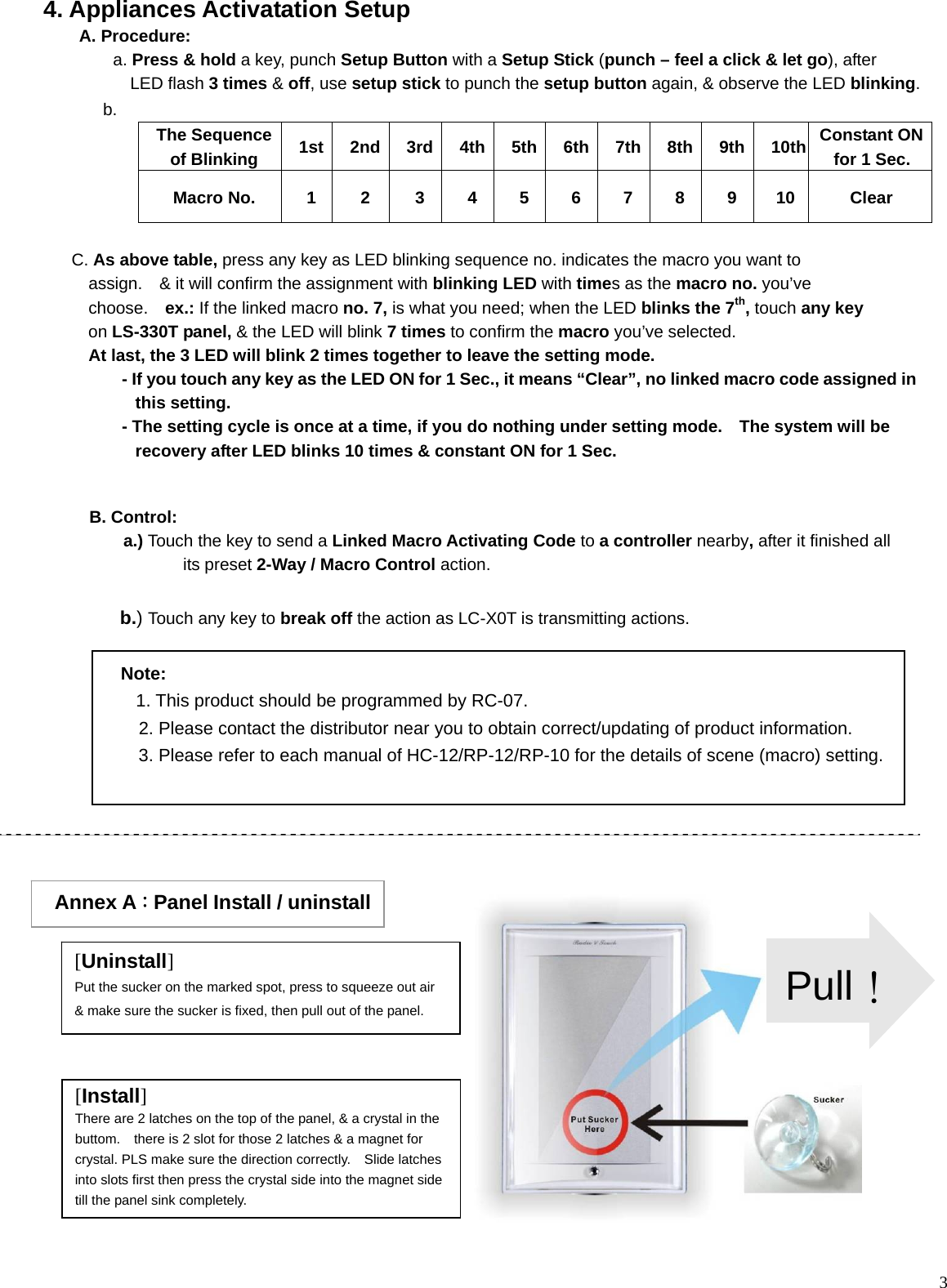  3                                                              Note:   1. This product should be programmed by RC-07. 2. Please contact the distributor near you to obtain correct/updating of product information.   3. Please refer to each manual of HC-12/RP-12/RP-10 for the details of scene (macro) setting. 4. Appliances Activatation Setup A. Procedure:       a. Press &amp; hold a key, punch Setup Button with a Setup Stick (punch – feel a click &amp; let go), after       LED flash 3 times &amp; off, use setup stick to punch the setup button again, &amp; observe the LED blinking.        b.  The Sequence of Blinking    1st 2nd 3rd 4th 5th 6th 7th 8th 9th 10th Constant ON for 1 Sec. Macro No.  1 2 3 4 5 6 7 8 9 10  Clear        C. As above table, press any key as LED blinking sequence no. indicates the macro you want to       assign.  &amp; it will confirm the assignment with blinking LED with times as the macro no. you’ve    choose.  ex.: If the linked macro no. 7, is what you need; when the LED blinks the 7th, touch any key     on LS-330T panel, &amp; the LED will blink 7 times to confirm the macro you’ve selected.       At last, the 3 LED will blink 2 times together to leave the setting mode.                       - If you touch any key as the LED ON for 1 Sec., it means “Clear”, no linked macro code assigned in this setting.            - The setting cycle is once at a time, if you do nothing under setting mode.    The system will be recovery after LED blinks 10 times &amp; constant ON for 1 Sec. B. Control:  a.) Touch the key to send a Linked Macro Activating Code to a controller nearby, after it finished all its preset 2-Way / Macro Control action.   b.) Touch any key to break off the action as LC-X0T is transmitting actions.  Annex A：Panel Install / uninstall [Uninstall] Put the sucker on the marked spot, press to squeeze out air &amp; make sure the sucker is fixed, then pull out of the panel. [Install] There are 2 latches on the top of the panel, &amp; a crystal in the buttom.    there is 2 slot for those 2 latches &amp; a magnet for crystal. PLS make sure the direction correctly.    Slide latches into slots first then press the crystal side into the magnet side till the panel sink completely. Pull！