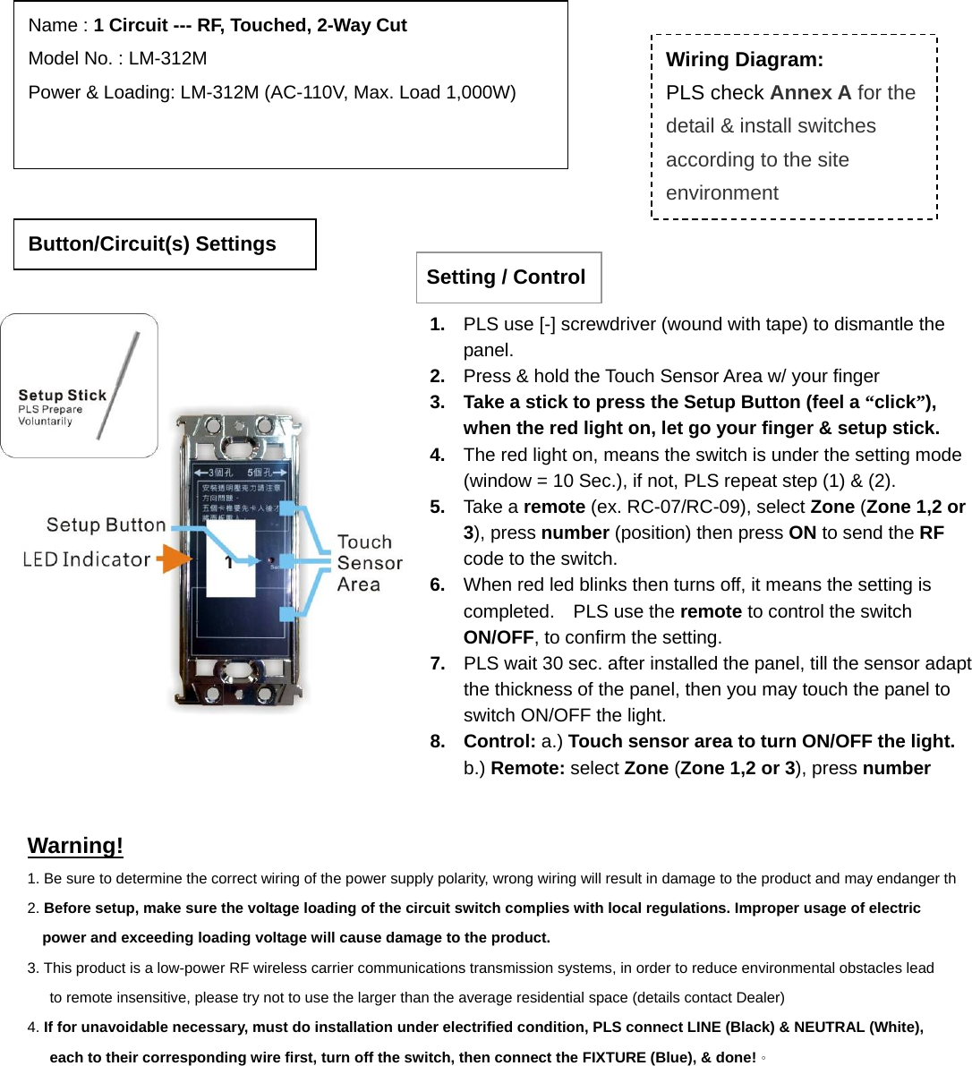                                                                             Warning! 1. Be sure to determine the correct wiring of the power supply polarity, wrong wiring will result in damage to the product and may endanger th2. Before setup, make sure the voltage loading of the circuit switch complies with local regulations. Improper usage of electric power and exceeding loading voltage will cause damage to the product. 3. This product is a low-power RF wireless carrier communications transmission systems, in order to reduce environmental obstacles lead to remote insensitive, please try not to use the larger than the average residential space (details contact Dealer) 4. If for unavoidable necessary, must do installation under electrified condition, PLS connect LINE (Black) &amp; NEUTRAL (White), each to their corresponding wire first, turn off the switch, then connect the FIXTURE (Blue), &amp; done!。 Button/Circuit(s) Settings Name : 1 Circuit --- RF, Touched, 2-Way Cut Model No. : LM-312MPower &amp; Loading: LM-312M (AC-110V, Max. Load 1,000W)                Wiring Diagram: PLS check Annex A for the detail &amp; install switches according to the site environment Setting / Control1.  PLS use [-] screwdriver (wound with tape) to dismantle the panel.  2.  Press &amp; hold the Touch Sensor Area w/ your finger 3.  Take a stick to press the Setup Button (feel a “click”), when the red light on, let go your finger &amp; setup stick. 4.  The red light on, means the switch is under the setting mode (window = 10 Sec.), if not, PLS repeat step (1) &amp; (2). 5.  Take a remote (ex. RC-07/RC-09), select Zone (Zone 1,2 or 3), press number (position) then press ON to send the RF code to the switch. 6.  When red led blinks then turns off, it means the setting is completed.  PLS use the remote to control the switch ON/OFF, to confirm the setting. 7.  PLS wait 30 sec. after installed the panel, till the sensor adapt the thickness of the panel, then you may touch the panel to switch ON/OFF the light.     8. Control: a.) Touch sensor area to turn ON/OFF the light.    b.) Remote: select Zone (Zone 1,2 or 3), press number 