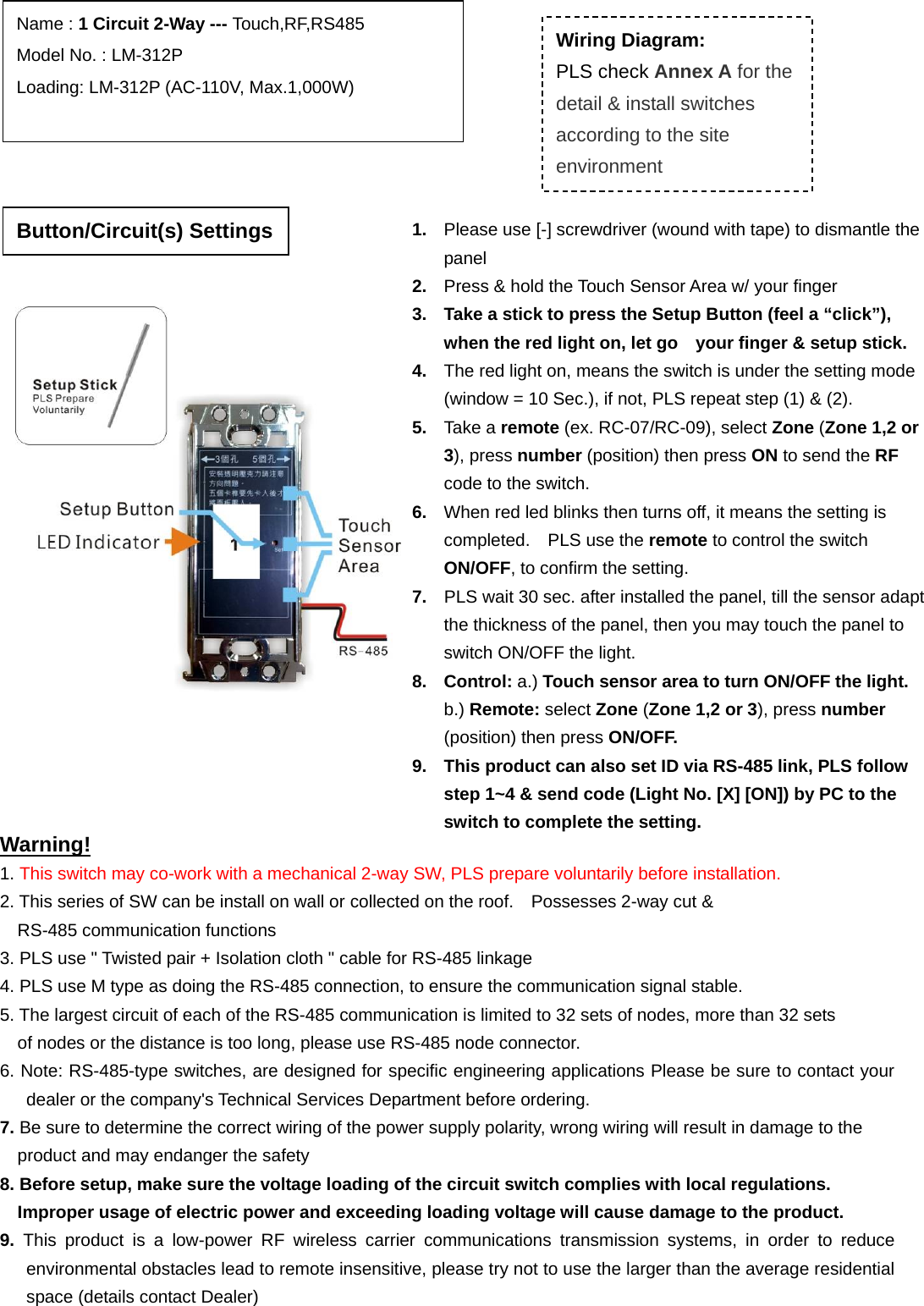                                                                   Warning! 1. This switch may co-work with a mechanical 2-way SW, PLS prepare voluntarily before installation. 2. This series of SW can be install on wall or collected on the roof.    Possesses 2-way cut &amp;   RS-485 communication functions   3. PLS use &quot; Twisted pair + Isolation cloth &quot; cable for RS-485 linkage   4. PLS use M type as doing the RS-485 connection, to ensure the communication signal stable.   5. The largest circuit of each of the RS-485 communication is limited to 32 sets of nodes, more than 32 sets   of nodes or the distance is too long, please use RS-485 node connector. 6. Note: RS-485-type switches, are designed for specific engineering applications Please be sure to contact your dealer or the company&apos;s Technical Services Department before ordering. 7. Be sure to determine the correct wiring of the power supply polarity, wrong wiring will result in damage to the   product and may endanger the safety 8. Before setup, make sure the voltage loading of the circuit switch complies with local regulations.   Improper usage of electric power and exceeding loading voltage will cause damage to the product. 9.  This product is a low-power RF wireless carrier communications transmission systems, in order to reduce environmental obstacles lead to remote insensitive, please try not to use the larger than the average residential space (details contact Dealer)  Name : 1 Circuit 2-Way --- Touch,RF,RS485 Model No. : LM-312P Loading: LM-312P (AC-110V, Max.1,000W)         Wiring Diagram: PLS check Annex A for the detail &amp; install switches according to the site environment 1.  Please use [-] screwdriver (wound with tape) to dismantle the panel 2.  Press &amp; hold the Touch Sensor Area w/ your finger 3.  Take a stick to press the Setup Button (feel a “click”), when the red light on, let go    your finger &amp; setup stick. 4.  The red light on, means the switch is under the setting mode (window = 10 Sec.), if not, PLS repeat step (1) &amp; (2). 5.  Take a remote (ex. RC-07/RC-09), select Zone (Zone 1,2 or 3), press number (position) then press ON to send the RF code to the switch. 6.  When red led blinks then turns off, it means the setting is completed.  PLS use the remote to control the switch ON/OFF, to confirm the setting. 7.  PLS wait 30 sec. after installed the panel, till the sensor adapt the thickness of the panel, then you may touch the panel to switch ON/OFF the light.     8. Control: a.) Touch sensor area to turn ON/OFF the light.    b.) Remote: select Zone (Zone 1,2 or 3), press number (position) then press ON/OFF. 9.  This product can also set ID via RS-485 link, PLS follow step 1~4 &amp; send code (Light No. [X] [ON]) by PC to the switch to complete the setting.   Button/Circuit(s) Settings 