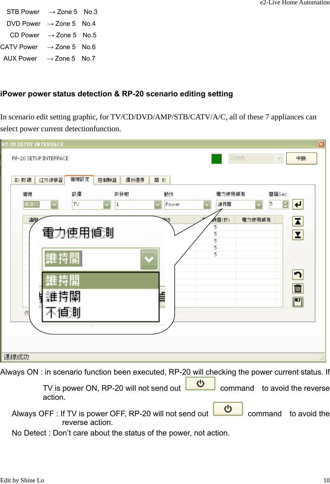 e2-Live Home Automation   Edit by Shine Lo  10STB Power      → Zone 5  No.3  DVD Power    → Zone 5  No.4  CD Power     → Zone 5    No.5 CATV Power   → Zone 5  No.6    AUX Power      → Zone 5    No.7  iPower power status detection &amp; RP-20 scenario editing setting In scenario edit setting graphic, for TV/CD/DVD/AMP/STB/CATV/A/C, all of these 7 appliances can select power current detectionfunction.  Always ON : in scenario function been executed, RP-20 will checking the power current status. If TV is power ON, RP-20 will not send out   command  to avoid the reverse        action.    Always OFF : If TV is power OFF, RP-20 will not send out   command  to avoid the reverse action.     No Detect : Don’t care about the status of the power, not action.  