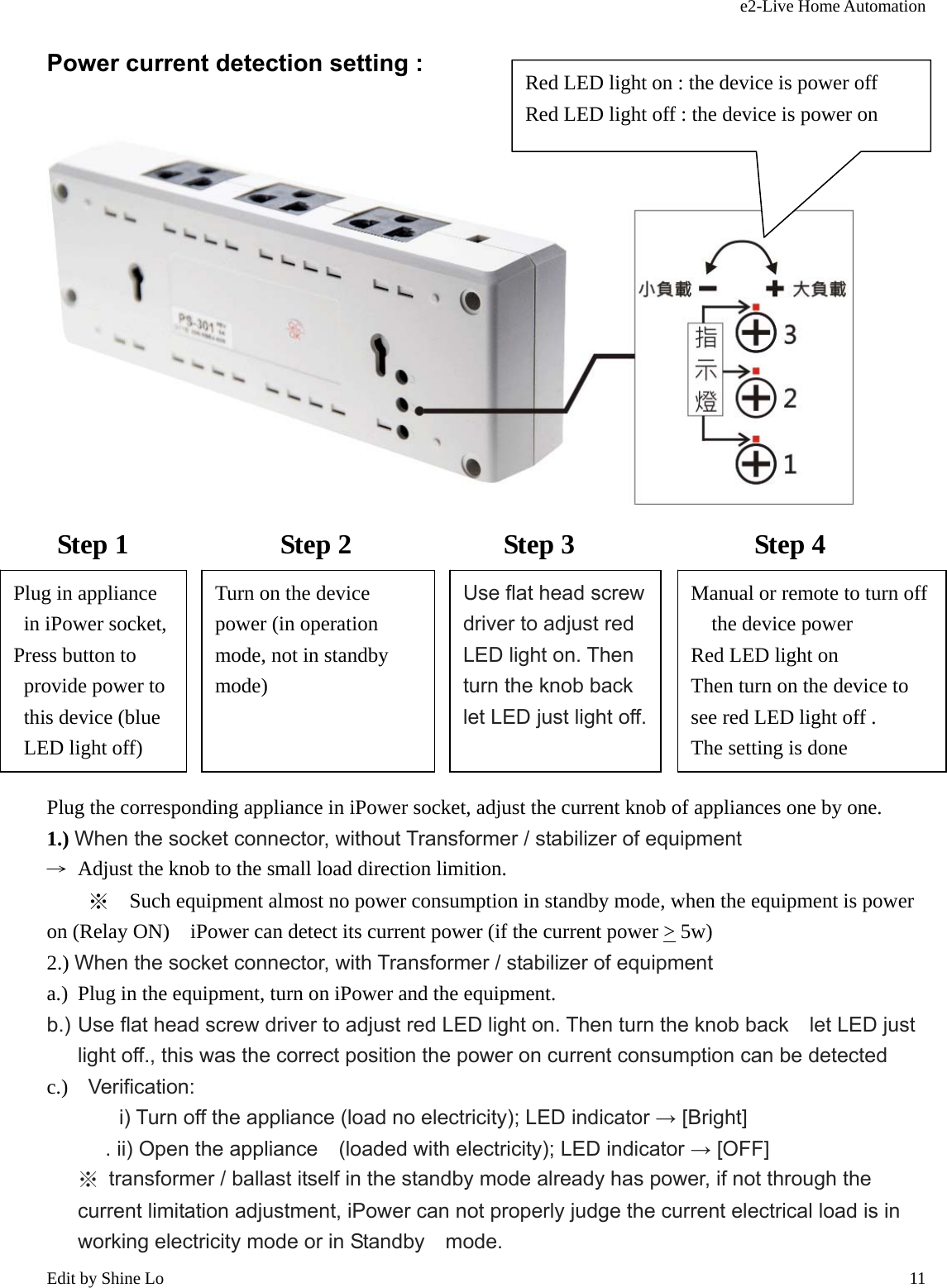 e2-Live Home Automation   Edit by Shine Lo  11Power current detection setting :   Step 1           Step 2           Step 3             Step 4        Plug the corresponding appliance in iPower socket, adjust the current knob of appliances one by one. 1.) When the socket connector, without Transformer / stabilizer of equipment →  Adjust the knob to the small load direction limition. ※  Such equipment almost no power consumption in standby mode, when the equipment is power on (Relay ON)    iPower can detect its current power (if the current power &gt; 5w) 2.) When the socket connector, with Transformer / stabilizer of equipment a.) Plug in the equipment, turn on iPower and the equipment. b.) Use flat head screw driver to adjust red LED light on. Then turn the knob back    let LED just light off., this was the correct position the power on current consumption can be detected c.)  Verification: i) Turn off the appliance (load no electricity); LED indicator → [Bright]      . ii) Open the appliance    (loaded with electricity); LED indicator → [OFF] ※  transformer / ballast itself in the standby mode already has power, if not through the current limitation adjustment, iPower can not properly judge the current electrical load is in working electricity mode or in Standby    mode.  Red LED light on : the device is power off Red LED light off : the device is power on Plug in appliance in iPower socket, Press button to provide power to   this device (blue LED light off) Turn on the device power (in operation mode, not in standby mode) Use flat head screw driver to adjust red LED light on. Then turn the knob back   let LED just light off.Manual or remote to turn off the device power Red LED light on Then turn on the device to see red LED light off . The setting is done 