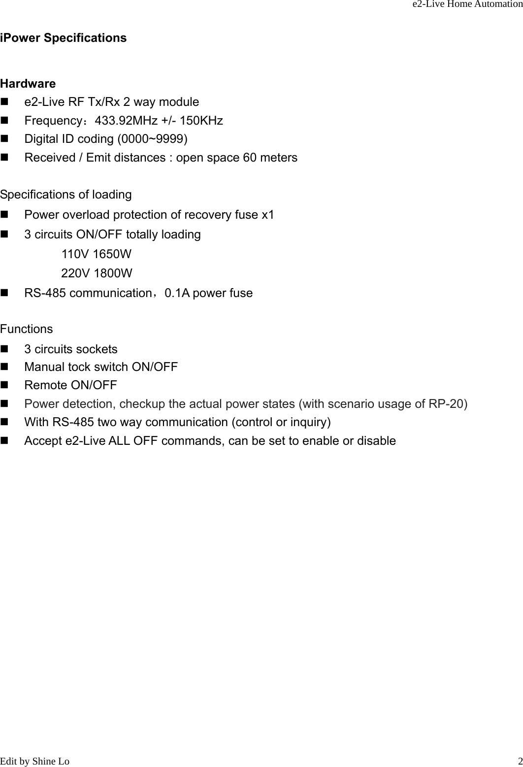 e2-Live Home Automation   Edit by Shine Lo  2iPower Specifications Hardware   e2-Live RF Tx/Rx 2 way module  Frequency：433.92MHz +/- 150KHz   Digital ID coding (0000~9999)   Received / Emit distances : open space 60 meters  Specifications of loading   Power overload protection of recovery fuse x1   3 circuits ON/OFF totally loading           110V 1650W           220V 1800W  RS-485 communication，0.1A power fuse  Functions   3 circuits sockets   Manual tock switch ON/OFF  Remote ON/OFF  Power detection, checkup the actual power states (with scenario usage of RP-20)     With RS-485 two way communication (control or inquiry)   Accept e2-Live ALL OFF commands, can be set to enable or disable                 