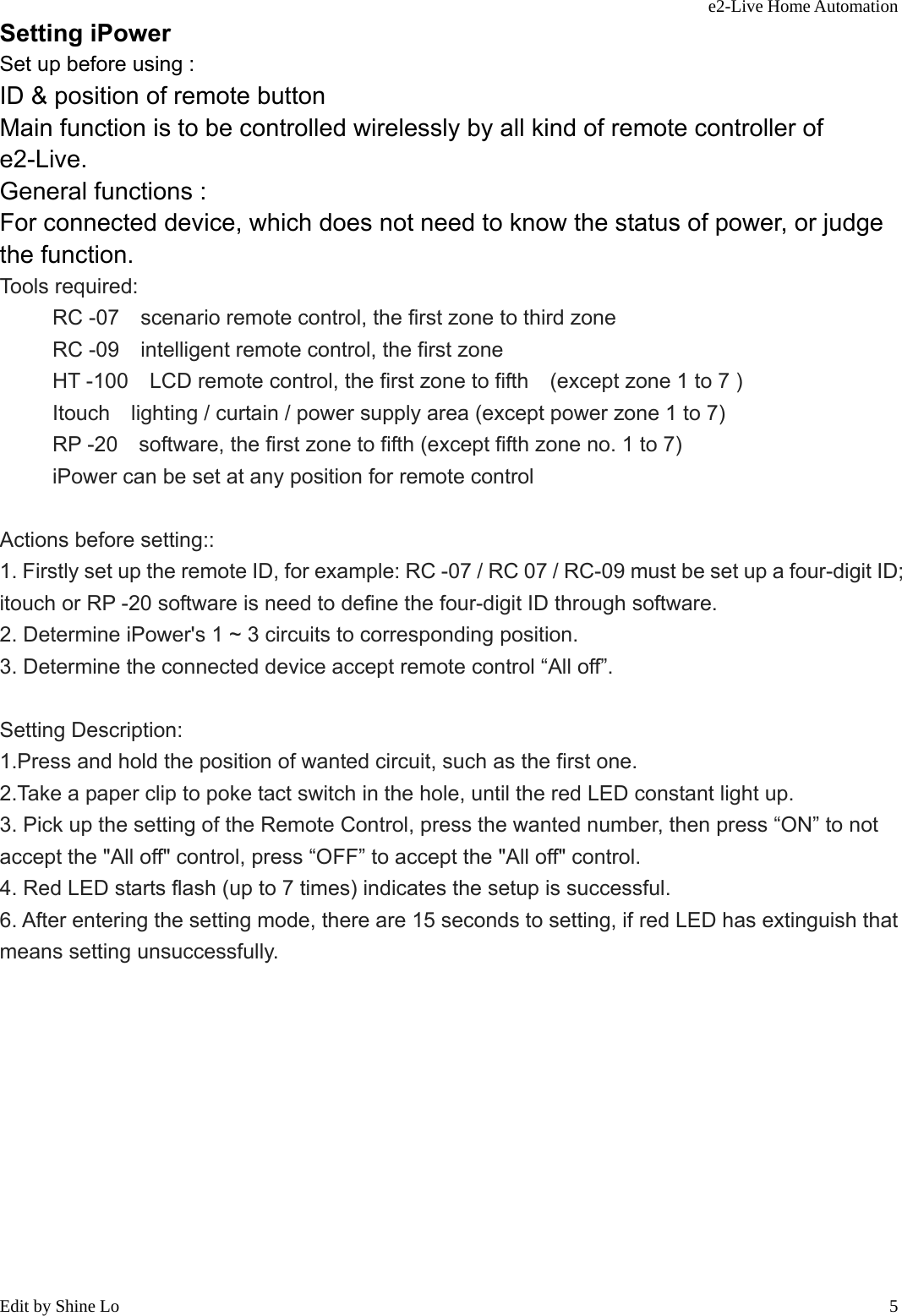 e2-Live Home Automation   Edit by Shine Lo  5Setting iPower Set up before using : ID &amp; position of remote button Main function is to be controlled wirelessly by all kind of remote controller of e2-Live. General functions : For connected device, which does not need to know the status of power, or judge the function. Tools required:   RC -07    scenario remote control, the first zone to third zone RC -09    intelligent remote control, the first zone HT -100    LCD remote control, the first zone to fifth    (except zone 1 to 7 ) Itouch    lighting / curtain / power supply area (except power zone 1 to 7) RP -20    software, the first zone to fifth (except fifth zone no. 1 to 7) iPower can be set at any position for remote control  Actions before setting:: 1. Firstly set up the remote ID, for example: RC -07 / RC 07 / RC-09 must be set up a four-digit ID; itouch or RP -20 software is need to define the four-digit ID through software. 2. Determine iPower&apos;s 1 ~ 3 circuits to corresponding position. 3. Determine the connected device accept remote control “All off”.  Setting Description: 1.Press and hold the position of wanted circuit, such as the first one. 2.Take a paper clip to poke tact switch in the hole, until the red LED constant light up. 3. Pick up the setting of the Remote Control, press the wanted number, then press “ON” to not accept the &quot;All off&quot; control, press “OFF” to accept the &quot;All off&quot; control. 4. Red LED starts flash (up to 7 times) indicates the setup is successful. 6. After entering the setting mode, there are 15 seconds to setting, if red LED has extinguish that means setting unsuccessfully.             