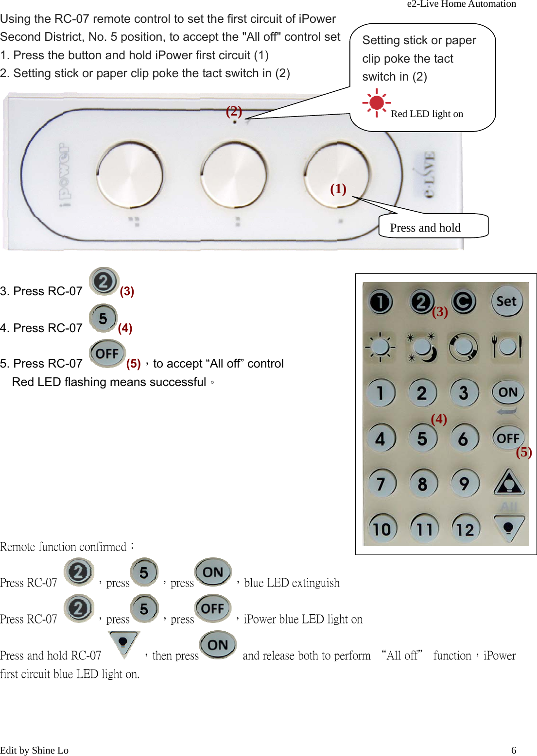 e2-Live Home Automation   Edit by Shine Lo  6Using the RC-07 remote control to set the first circuit of iPower Second District, No. 5 position, to accept the &quot;All off&quot; control set 1. Press the button and hold iPower first circuit (1) 2. Setting stick or paper clip poke the tact switch in (2)   3. Press RC-07  (3) 4. Press RC-07  (4) 5. Press RC-07  (5)，to accept “All off” control     Red LED flashing means successful。            Remote function confirmed： Press RC-07  ，press ，press ，blue LED extinguish Press RC-07  ，press ，press ，iPower blue LED light on Press and hold RC-07  ，then press   and release both to perform “All off＂ function，iPower first circuit blue LED light on.    Press and hold(1)Setting stick or paper clip poke the tact switch in (2) Red LED light on (2)(3) (4) (5) 