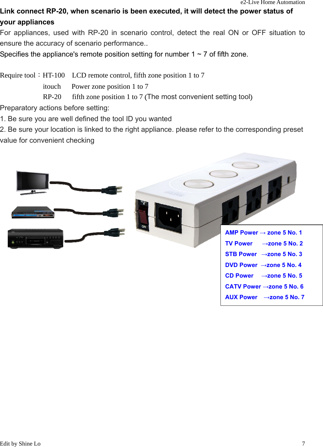 e2-Live Home Automation   Edit by Shine Lo  7Link connect RP-20, when scenario is been executed, it will detect the power status of your appliances   For appliances, used with RP-20 in scenario control, detect the real ON or OFF situation to ensure the accuracy of scenario performance.. Specifies the appliance&apos;s remote position setting for number 1 ~ 7 of fifth zone.  Require tool：HT-100    LCD remote control, fifth zone position 1 to 7             itouch   Power zone position 1 to 7             RP-20   fifth zone position 1 to 7 (The most convenient setting tool) Preparatory actions before setting: 1. Be sure you are well defined the tool ID you wanted 2. Be sure your location is linked to the right appliance. please refer to the corresponding preset value for convenient checking                         AMP Power → zone 5 No. 1 TV Power      →zone 5 No. 2 STB Power   →zone 5 No. 3 DVD Power  →zone 5 No. 4 CD Power     →zone 5 No. 5 CATV Power →zone 5 No. 6 AUX Power    →zone 5 No. 7 