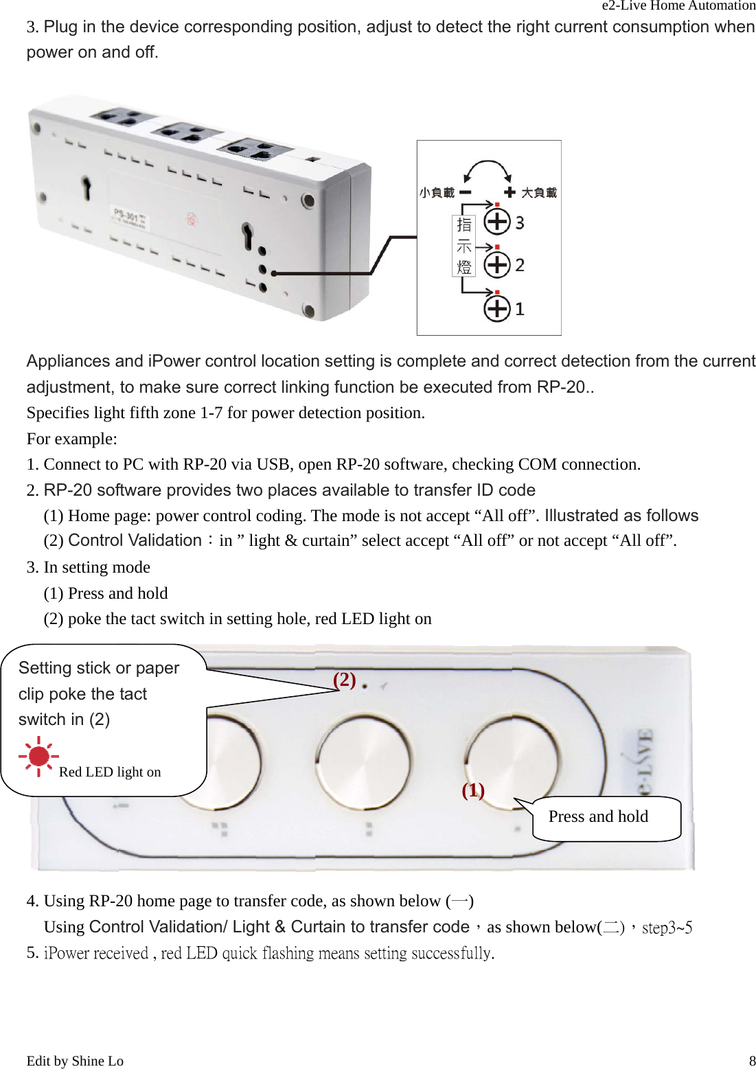 e2-Live Home Automation   Edit by Shine Lo  83. Plug in the device corresponding position, adjust to detect the right current consumption when power on and off.  Appliances and iPower control location setting is complete and correct detection from the current adjustment, to make sure correct linking function be executed from RP-20.. Specifies light fifth zone 1-7 for power detection position. For example: 1. Connect to PC with RP-20 via USB, open RP-20 software, checking COM connection. 2. RP-20 software provides two places available to transfer ID code     (1) Home page: power control coding. The mode is not accept “All off”. Illustrated as follows   (2) Control Validation：in ” light &amp; curtain” select accept “All off” or not accept “All off”. 3. In setting mode   (1) Press and hold     (2) poke the tact switch in setting hole, red LED light on  4. Using RP-20 home page to transfer code, as shown below (一)   Using Control Validation/ Light &amp; Curtain to transfer code，as shown below(二)，step3~5 5. iPower received , red LED quick flashing means setting successfully. Press and hold (1)Setting stick or paper clip poke the tact switch in (2) Red LED light on (2)