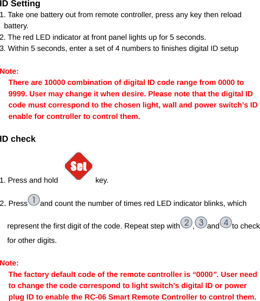 ID Setting 1. Take one battery out from remote controller, press any key then reload battery.       2. The red LED indicator at front panel lights up for 5 seconds. 3. Within 5 seconds, enter a set of 4 numbers to finishes digital ID setup  Note: There are 10000 combination of digital ID code range from 0000 to 9999. User may change it when desire. Please note that the digital ID code must correspond to the chosen light, wall and power switch’s ID enable for controller to control them.   ID check 1. Press and hold  key. 2. Press and count the number of times red LED indicator blinks, which represent the first digit of the code. Repeat step with ,and to check for other digits.   Note:  The factory default code of the remote controller is “0000”. User need to change the code correspond to light switch’s digital ID or power plug ID to enable the RC-06 Smart Remote Controller to control them.            