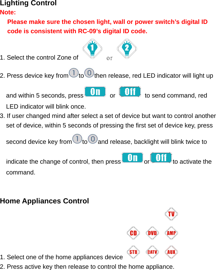 Lighting Control Note:  Please make sure the chosen light, wall or power switch’s digital ID code is consistent with RC-09’s digital ID code.   1. Select the control Zone of   or   2. Press device key from to then release, red LED indicator will light up and within 5 seconds, press  or    to send command, red LED indicator will blink once. 3. If user changed mind after select a set of device but want to control another set of device, within 5 seconds of pressing the first set of device key, press second device key from to and release, backlight will blink twice to indicate the change of control, then press or to activate the command.   Home Appliances Control 1. Select one of the home appliances device   2. Press active key then release to control the home appliance. 