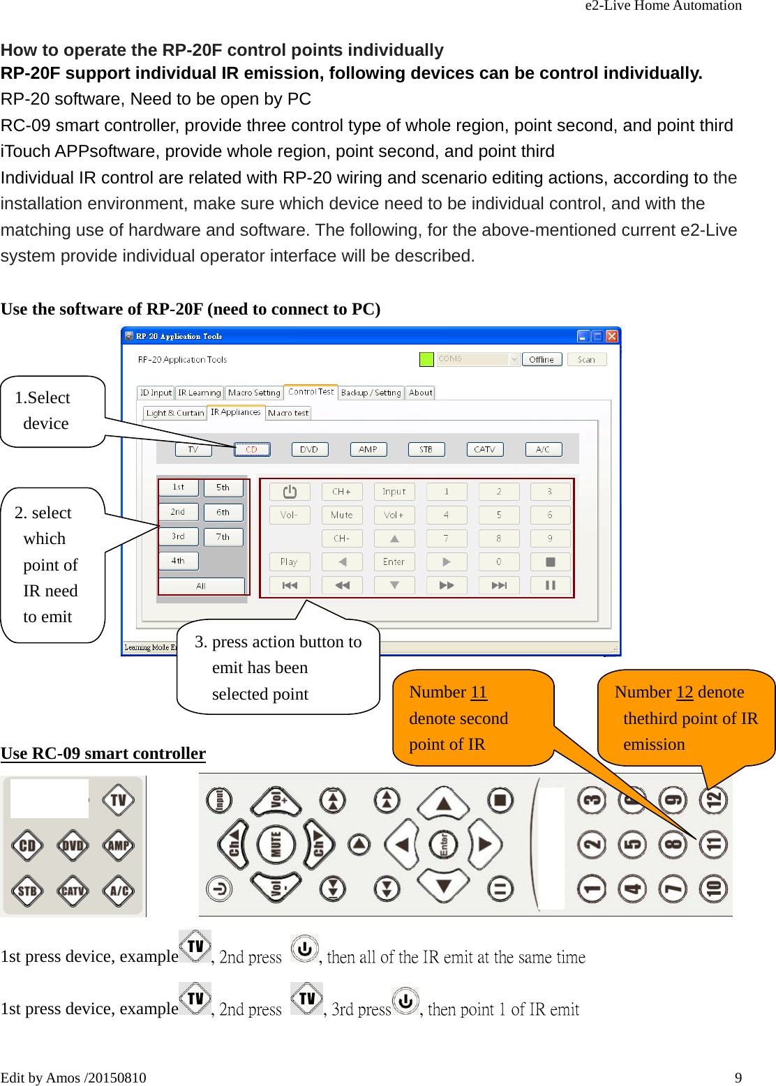 e2-Live Home Automation   Edit by Amos /20150810  9 How to operate the RP-20F control points individually RP-20F support individual IR emission, following devices can be control individually. RP-20 software, Need to be open by PC RC-09 smart controller, provide three control type of whole region, point second, and point third iTouch APPsoftware, provide whole region, point second, and point third Individual IR control are related with RP-20 wiring and scenario editing actions, according to the installation environment, make sure which device need to be individual control, and with the matching use of hardware and software. The following, for the above-mentioned current e2-Live system provide individual operator interface will be described.  Use the software of RP-20F (need to connect to PC)     Use RC-09 smart controller         1st press device, example , 2nd press  , then all of the IR emit at the same time 1st press device, example , 2nd press  , 3rd press , then point 1 of IR emit                        1.Select device 2. select which point of IR need to emit  3. press action button to emit has been selected point  Number 11 denote second point of IR Number 12 denote thethird point of IR emission 