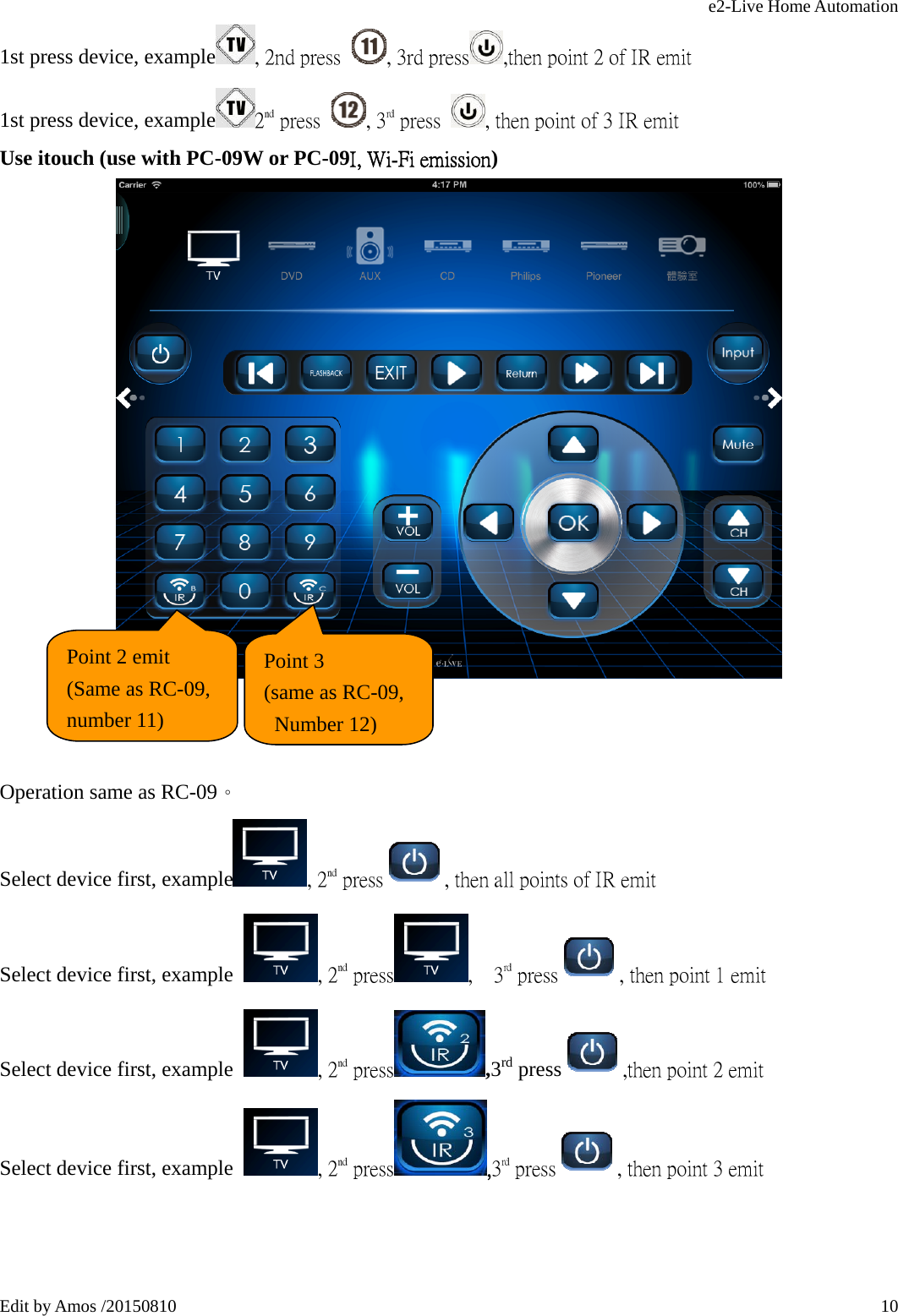 e2-Live Home Automation   Edit by Amos /20150810  101st press device, example , 2nd press  , 3rd press ,then point 2 of IR emit                        1st press device, example 2nd press  , 3rd press  , then point of 3 IR emit                        Use itouch (use with PC-09W or PC-09I, Wi-Fi emission)     Operation same as RC-09。 Select device first, example , 2nd press , then all points of IR emit Select device first, example , 2nd press ,  3rd press , then point 1 emit                    Select device first, example , 2nd press ,3rd press ,then point 2 emit                    Select device first, example , 2nd press ,3rd press , then point 3 emit                       Point 2 emit (Same as RC-09, number 11)  Point 3 (same as RC-09,  Number 12)