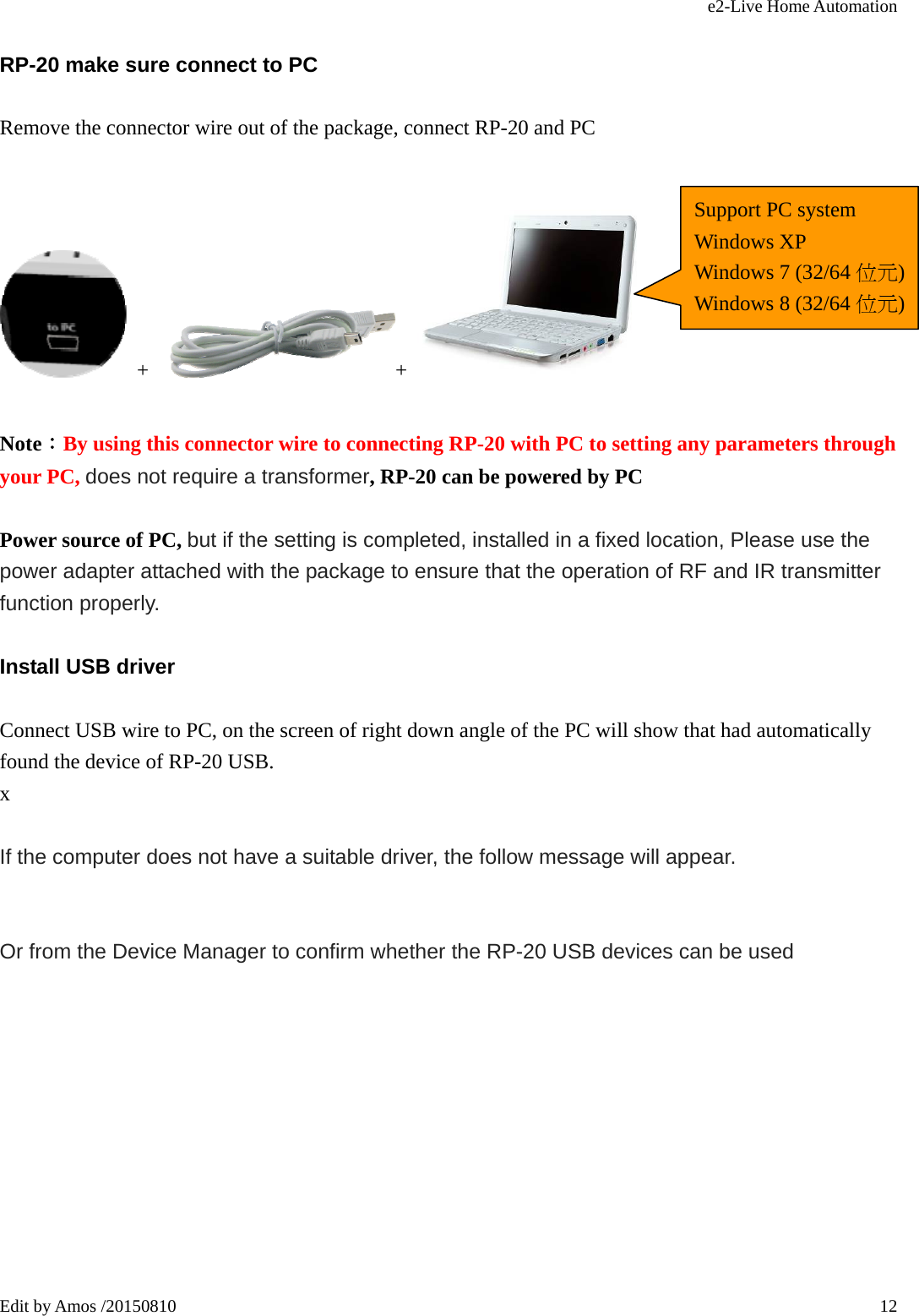 e2-Live Home Automation   Edit by Amos /20150810  12RP-20 make sure connect to PC Remove the connector wire out of the package, connect RP-20 and PC   +   +    Note：By using this connector wire to connecting RP-20 with PC to setting any parameters through your PC, does not require a transformer, RP-20 can be powered by PC      Power source of PC, but if the setting is completed, installed in a fixed location, Please use the power adapter attached with the package to ensure that the operation of RF and IR transmitter function properly. Install USB driver Connect USB wire to PC, on the screen of right down angle of the PC will show that had automatically found the device of RP-20 USB. x  If the computer does not have a suitable driver, the follow message will appear.   Or from the Device Manager to confirm whether the RP-20 USB devices can be used  Support PC system Windows XP Windows 7 (32/64 位元)Windows 8 (32/64 位元)