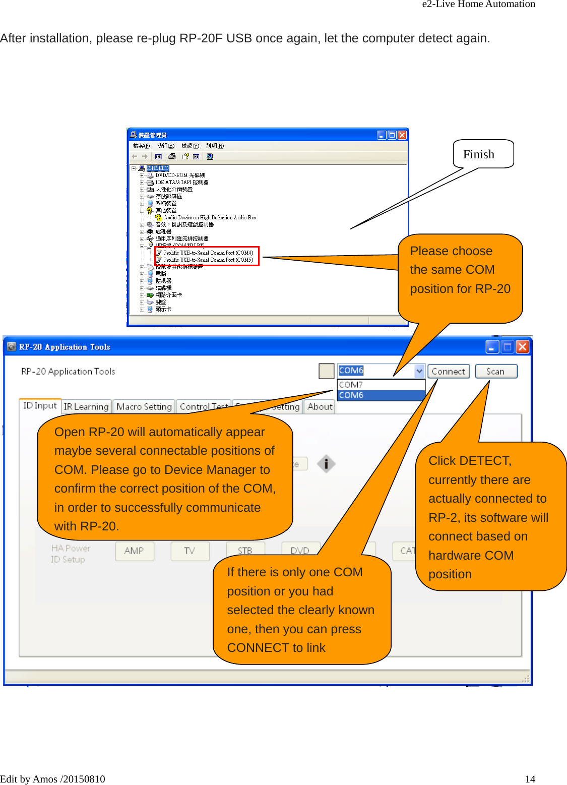 e2-Live Home Automation   Edit by Amos /20150810  14 After installation, please re-plug RP-20F USB once again, let the computer detect again.        Finish Open RP-20 will automatically appear maybe several connectable positions of COM. Please go to Device Manager to confirm the correct position of the COM, in order to successfully communicate with RP-20. 目前RP-20 取得的連線COM位Please choose the same COM position for RP-20  Click DETECT, currently there are actually connected to RP-2, its software will connect based on hardware COM positionIf there is only one COM position or you had selected the clearly known one, then you can press CONNECT to link 