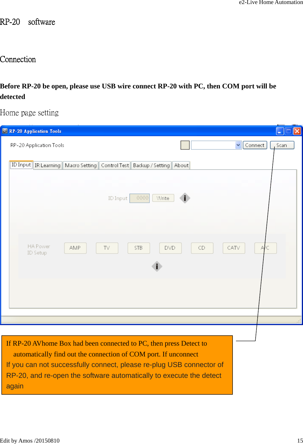 e2-Live Home Automation   Edit by Amos /20150810  15RP-20    software Connection Before RP-20 be open, please use USB wire connect RP-20 with PC, then COM port will be detected Home page setting       If RP-20 AVhome Box had been connected to PC, then press Detect to automatically find out the connection of COM port. If unconnect If you can not successfully connect, please re-plug USB connector of RP-20, and re-open the software automatically to execute the detect again 