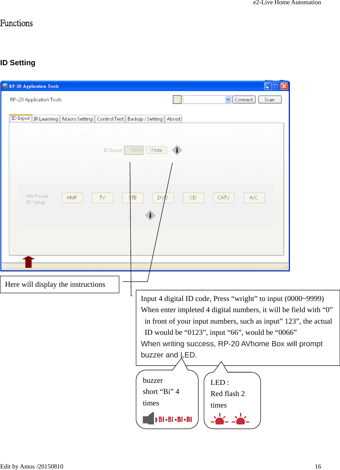 e2-Live Home Automation   Edit by Amos /20150810  16Functions ID Setting          Input 4 digital ID code, Press “wright” to input (0000~9999) When enter impleted 4 digital numbers, it will be field with “0” in front of your input numbers, such as input” 123”, the actual ID would be “0123”, input “66”, would be “0066” When writing success, RP-20 AVhome Box will prompt buzzer and LED. buzzer  short “Bi” 4 times LED : Red flash 2 times Here will display the instructions 