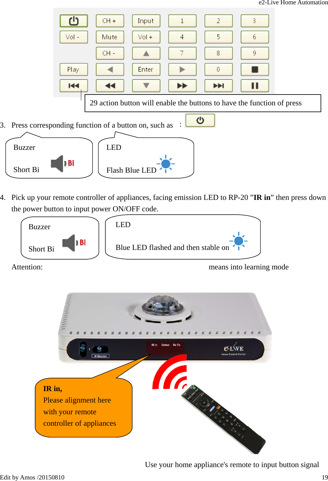 e2-Live Home Automation   Edit by Amos /20150810  19  3. Press corresponding function of a button on, such as  ：      4. Pick up your remote controller of appliances, facing emission LED to RP-20 ”IR in” then press down the power button to input power ON/OFF code.         Attention:                                           means into learning mode           29 action button will enable the buttons to have the function of press Buzzer  Short Bi     LED Flash Blue LED  Buzzer  Short Bi     LED Blue LED flashed and then stable on    IR in, Please alignment here with your remote controller of appliances  Use your home appliance&apos;s remote to input button signal 