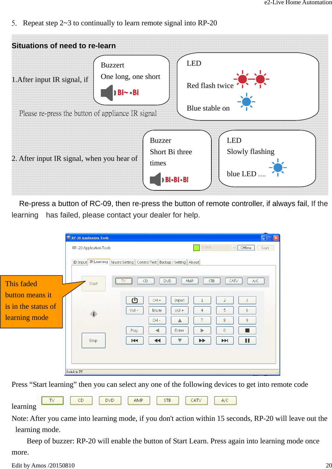 e2-Live Home Automation   Edit by Amos /20150810  20 5. Repeat step 2~3 to continually to learn remote signal into RP-20 Situations of need to re-learn    1.After input IR signal, if                           Please re-press the button of appliance IR signal    2. After input IR signal, when you hear of                    Re-press a button of RC-09, then re-press the button of remote controller, if always fail, If the learning    has failed, please contact your dealer for help.  .  Press “Start learning” then you can select any one of the following devices to get into remote code learning  Note: After you came into learning mode, if you don&apos;t action within 15 seconds, RP-20 will leave out the learning mode.         Beep of buzzer: RP-20 will enable the button of Start Learn. Press again into learning mode once more. Buzzer  Short Bi three timesBuzzert  One long, one short LED Red flash twice  Blue stable on       LED Slowly flashing blue LED ….   This faded button means it is in the status of learning mode 