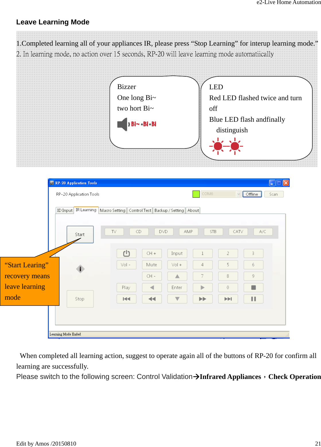 e2-Live Home Automation   Edit by Amos /20150810  21Leave Learning Mode 1.Completed learning all of your appliances IR, please press “Stop Learning” for interup learning mode.” 2. In learning mode, no action over 15 seconds, RP-20 will leave learning mode automatiically               When completed all learning action, suggest to operate again all of the buttons of RP-20 for confirm all learning are successfully. Please switch to the following screen: Control ValidationÆInfrared Appliances，Check Operation Bizzer  One long Bi~ two hort Bi~    LED Red LED flashed twice and turn off Blue LED flash andfinally distinguish  “Start Learing” recovery means leave learning mode 